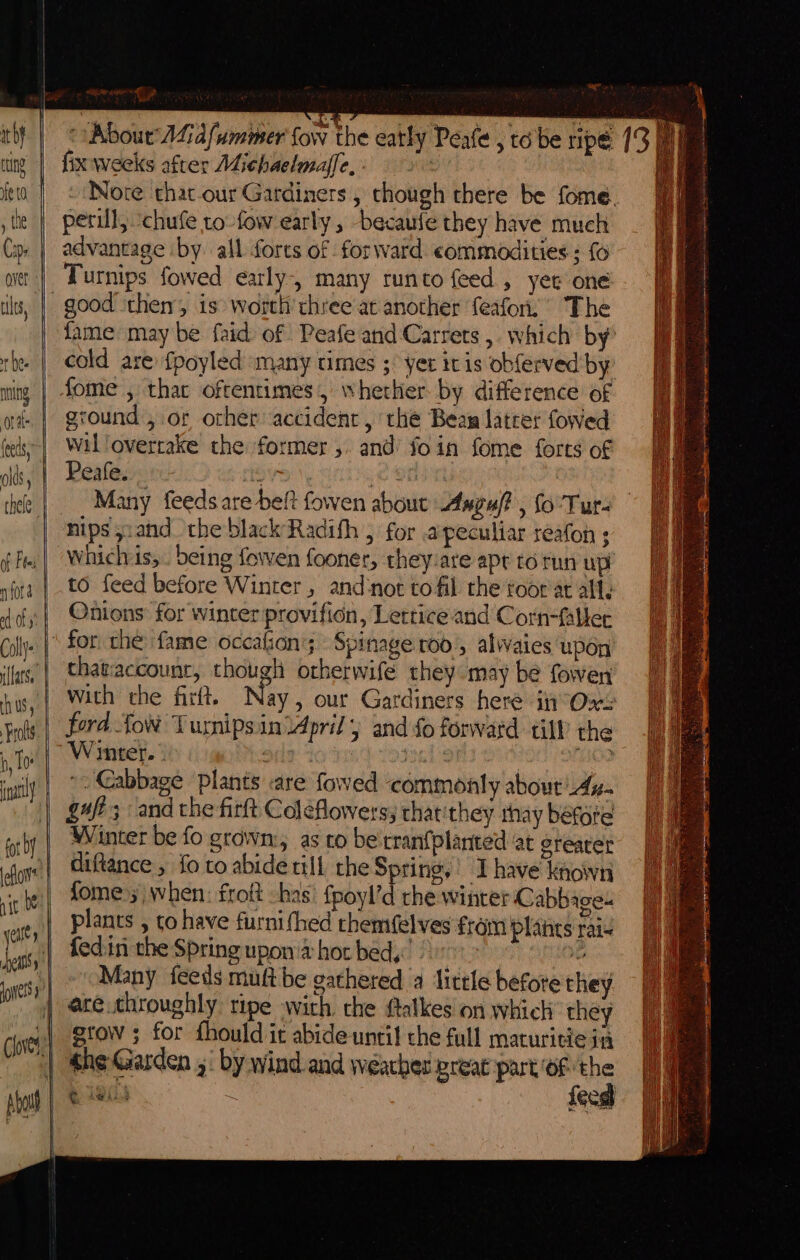 it bY rong | fe 10 , the Caps over ‘ 1 ules, tbe. nning ort feeds olds thele | of Fees ny fOr a fy Cally {lars il US, Frols b, lo ily ee — fot by eflows: nit 0 yeilty : nelly nets] ———— (loves a | ae €# “About Lid fummer fow the eatly Peale , tobe ripé fix weeks after Michaelmaffe, wel - Nore that-our Gardiners , though there be fome. perill, chufe to-fow early , because they have much advantage by all forts of forward commodities ; {6 Turnips fowed early, many runto feed, yee one fame: may be faid of Peafe and Carrets ,. which by cold are {poyled »many times ;° yet itis obferved by ground , or other accident , the Beam latrer fowed wil ‘overtake the former ,. and’ foin fome forts of Peafe..., ov 6 O00 Many feeds are belt fowen about Asgu/? , fo’'Tur- nips sand the black’Radith , for peculiar reafon ; Whichvis,.. being fowen fooner, they:are apr to run up to feed before Winter, and:not to fil the toor at ally Onions: for winter provifion, Letrice and Corn-falher thatiaccounr, though otherwife they may be fowen with the firit. Nay , our Gardiners here in Owe fora tow Turnipsin April, and fo forwatd tilP the Wiritel. 3 comeP bode + yanks | AO? ~. Cabbage plants are fowed commonly about Ay. gaft; and the firft Coleflowers; that:they rhay before Winter be fo grown:, as co be'rranfplanted ‘at greater diftance ; fo to abide till the Spring,’ Ihave known fome);| when: froft -has: {poyl’d rhe wintet Cabbage- plants , to have furnifhed rhemifelves fram plants rai- fed.in the Spring upon'a hot bed,’ | 1 OROF Many feeds muft be gathered a little before they ace.throughly ripe with. che ftalkes on which they stow ; for fhould it abide until che full maturitie ia she Garden ,: by wind and weather preat part OF. ee a eis ae f¢ at