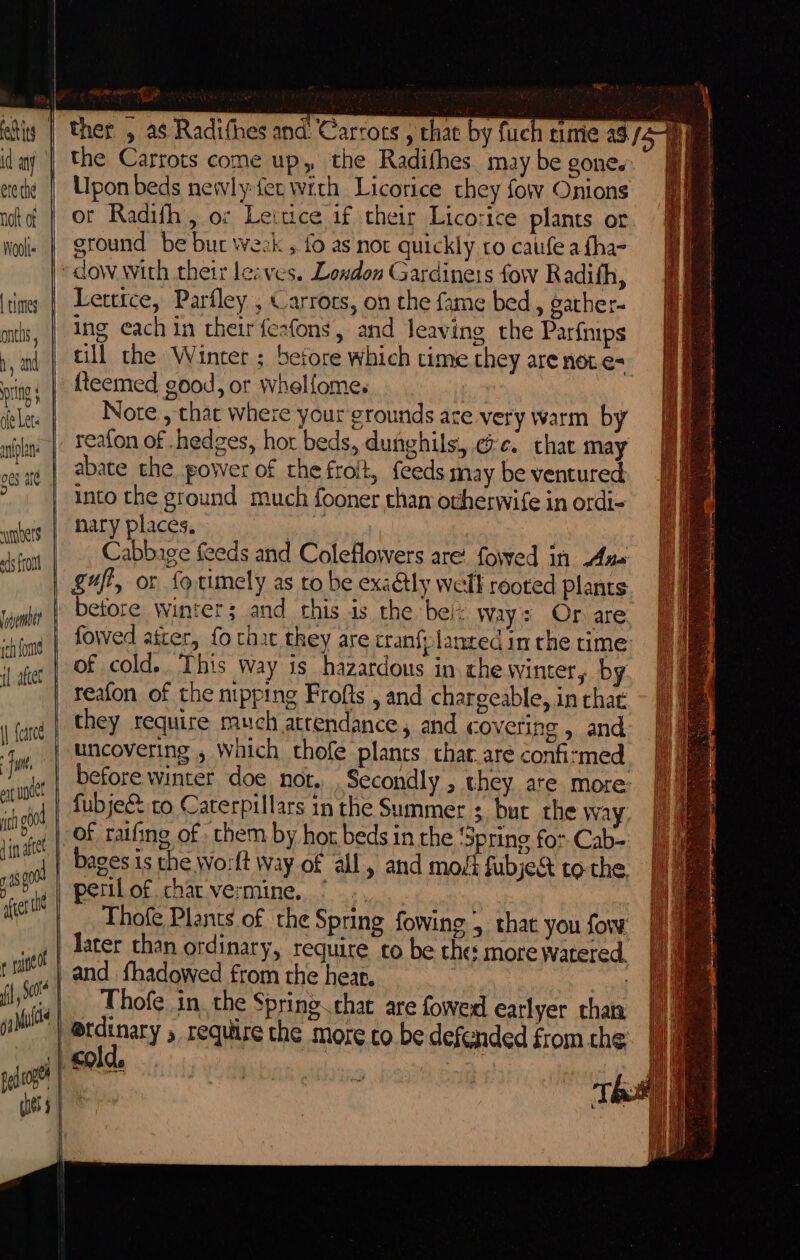 ete the Woolts by and bers ads front Iivembet | fcarce fie at pict it od din ate 4 00 fer i ee aati a the Carrots come up, the Radifhes. may be gone. Upon beds newly-fec with Licorice they fow Onions ot Radifh, oz Leitice if their Licorice plants or ground be bur weak , fo as not quickly ro caufe a fha- Letttce, Parfley , Carrots, on the fame bed, gather- ing each in their feafons, and leaving the Parfmps till the Winter ; before which time they arenote=- {teemed good, or whelfome. Note , that where your grounds are very warm by reafon of .hedges, hor beds, dughils, @e. chat may abate the power of the froit, feeds may be ventured into the ground much fooner than ovherwife in ordi- nary places. ivan Sha Cabbage feeds and Coleflowers are’ fowed in Aus: gufi, or fotimely as to be exadtly well rooted plants before winter; and this is the bei: way: Or are fowed ater, fo that they are cranf:lanted im the time of cold. This way is hazardous in che winter, by reafon of the nipping Frofts , and chargeable, in chat they require much attendance, and covering , and before winter doe not. Secondly , they are more: fubje® to Caterpillars in the Summer : bur the way, of ratfing of them by hor beds in the ‘Spring for Cab- bages is the Worlt way of all, and most fubje&amp; to the pertlof charvermine, ’ ., Thofe Plants of the Spring fowing 5 that you fow later than ordinary, require to be the more watered. _ Thofe in the Spring.chat are fowed earlyer that @tdinary , require the more co be defended from the