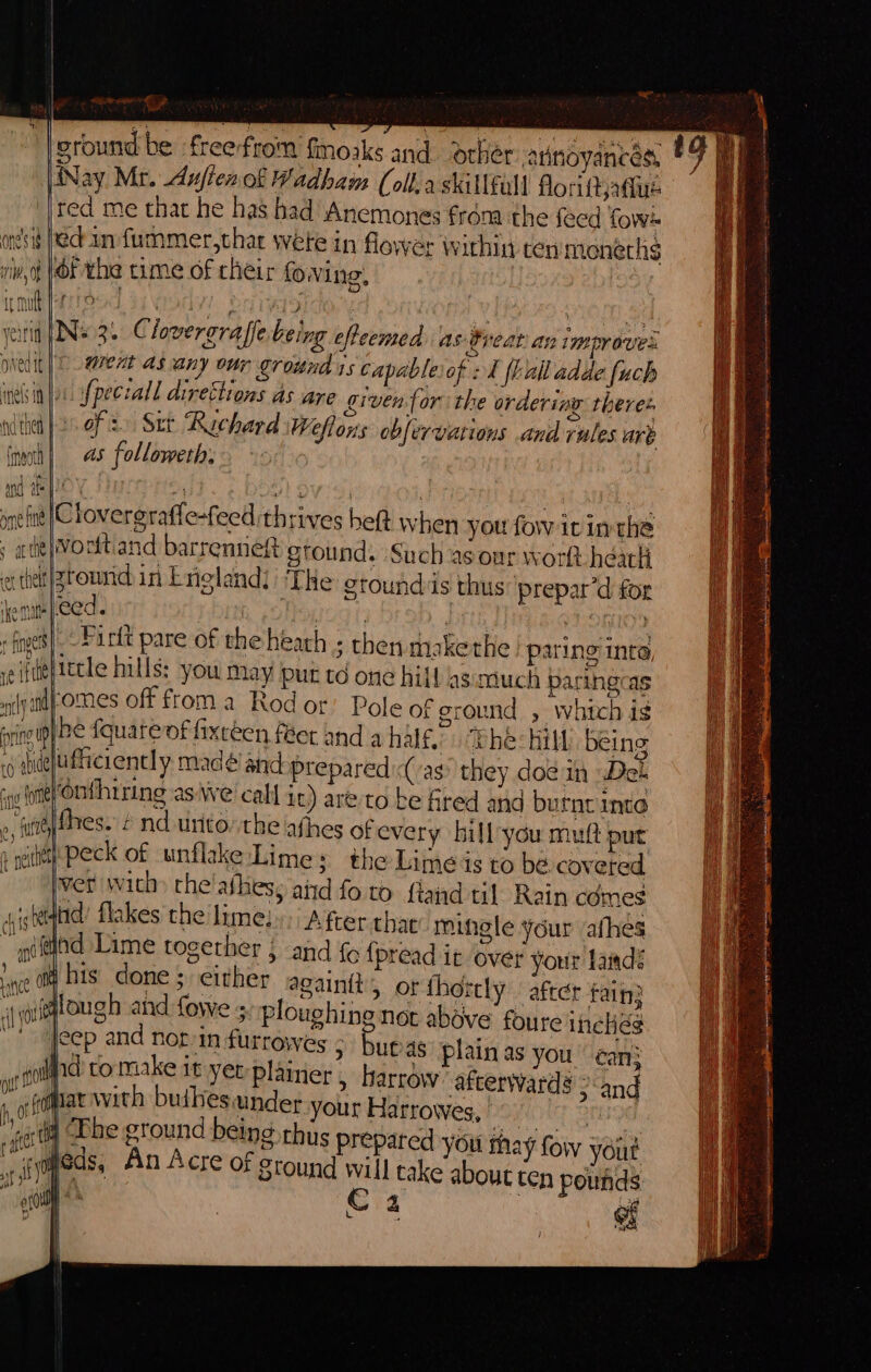 a. wi tip ™ ground be freefrom {moaks and. dcber |iNay Mr. dufienol Wadham (olla skillful! florittjadue red me that he has had Anemones frdma the feed fow- onesis fect an fummer,thar wete in flower within ten moneths viv, |OF the time of cheir fowing, it muft fares OAM 3 } i : OEE OL erin [Ne 3. Cloveroraffe being efteemed as Great an improves Diedit| ? went as any our ground 1s capableiof 2K frall adde fuch ind in Jo. fpeecall direttions as are given for the ordering theres ndthel }2s oF 2) Sur Rechard Weflons obfervations and rules are (noth) as follometh, an HE POY H wl Oveoy ) i ! ynefitt |Clovergraffe-feed thrives heft when you fow it inthe ; ate} Vorttiand barrenneft gtound. Such as our worlt hear ether |zroundin Lrieland: ‘THe etoundiis thus prepar’d for emu [eed . | nat hint | | :foges}- Purtt pare of the hearh ; then snakethe paring into, A le} iecle hills: you Day put to one hill asimuch paringcas nil iid FomMes off from a Rod or’ Pole of ground &gt; which ig jriotg} Re {quatevf fixceen fer and a half. “Ehe: Hill being .o mudeluficiencly madé' and prepared:(/ag they doe in Del i (ote) Onthiring as We call it) areto be fred and burnt inte 2, jt res.- é nd unto the afhes ofevery hill you muft put » witty Peck of unflake Limes the Limes to be coveted | set with» the'afhess aid fo to fland til. Rain comes jisterqand flakes the lime: /.fcer that mingle your /afhes pftind Lime together and {6 fpread it over your laidé save Dis. done ; either again, or thortly after fain: df wiggtough and fowe 5 ploughing not above foure incHés et jeep and nor/in furrowes &gt; buras plain as you ean: wp toll to make it yer: plainer &gt; Harrow’ afcerwards &gt; and  gpa ah peabieyabces your Harrowes, SNE OT OG, fai One An Ac Peis thus prepared you thay fow yout op EGS: 440 LSCre OF Stound will cake about ten pound : . 4 yh i rs mS | out D sited