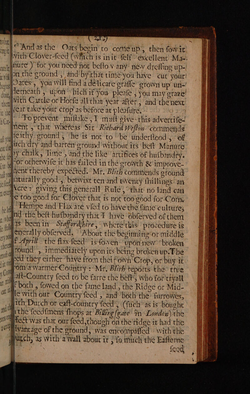 o Pwith Clover-feed (whitch is in ie felf © excellent’ Mas qubure ) for you need hér belto v any: new drefling up. cyppa-the ground ,” ahd! byithie time-you have cur your jOates’, ‘you will find a delicate grafle’ grown up un-' letneath , upon hich if you pleafe , you may graze! qvith Caecle or Horfe all'thaw yeat after, and the next - haflfeat take'your crop’ as before at pleafure. - 9 |’ “Foprevent miftake | T mutt eive this adverrife- ment ,* chat wheteas ‘Sir Richard Welton commends Heathy ground; Vhe is not to “be ‘underflood',. of vy ijettch dry and-barrén‘cround ‘without its belt Manure py chatk, ‘lime’, and the like’ artifices of hufbandry. “or otherwife it has failed in the grotweh &amp; improve- agent thereby expéted.° Mt. Blith commends ground wate good for Clover that is not’ too'gdod for Corm | Heme and Flax are vied to have'thé fame culture; _od-rthe belt hufband ry that i have obferved of them jacs been in Staffordibire, where'this!: procedure is yenerally obferved. “ ‘About the begitining or middle it April ‘the flax-feed is-fowen! upon new broken, , sround’, immediately upon its being brekea up: The sped they eirher “have fron thei fdwa‘Crop, or buy it jroms warmer Contry : “Mr, Blieh tépoets thee ttre “alt-Country feed to be farre the Kes who for tryall ue both , fowed on the fame land , the Ridge or Mid- jle'with our Cotmcry feed , and’ both the furrowes, }ith, Durch or eaft-country feed's (fitch “as is boughe ithe feedfmens fhops at Bilirg [eate in Londen) the iS Oe was chat our feed thouch on the tide it had rhe vantage of the ground, was encompaffed | with the Much, as wich'a Wall abour it / fo much thé Eafterne : ‘Gana feeq