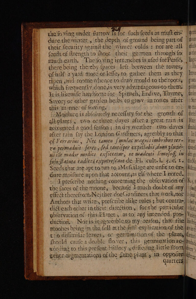 ot ay the'foving under furrow 1s for fuch’feeds as muft en- dure the winter, the depth of ground being part:of ! their fecuriry sgainitthe wincer colds : nor are valk feeds of frength to {hoot their germen through fo as the muchearth. Theifo,ving mtr an¢h es is ufed fotPeate, ings: ghere being thereby (paces left between thé rowesy |» lh of Calf! a yatd more.or.leffe, ro, gacher them as they |Imo ripen and roomie whence to dra\v mould to thetrootss which frequently done,ts very advahtageous-to-them, {ois likewrfe handtome for Spinach, Endive, Thyme, thot Savory.or other garden herbs ‘to. grew -imrowes after | itor thism inner -of fos ng. : + | to ma “Moitture is abfoius: ety neseflary for the growth of | theret albplants , twWo orthree dayes aftetra greatyrain ss! | War accounted a goo: dfeafon ; in dry weather two: dayes: |fimit after rain fry che Londo Gardiners, agreably to thae | In} of Ferrarius, Nec tamen {mulac magnis imbribus ter= |i ra paoeadare feres, fed tantifper expetlabis due plane= E | i, det usite mador modice exficcetur, ne madenti limofog, in foloff ature radices exputrefcantde Ki. cultels 30 1. Seeds that are apt to tun to. aMufcilage are unfititoéns dure moifture. upon that accountyas elf where I noted. J preferibe nothing-concerning the -obfervarion of} this N Maleco N the faces of che moone,;), becaufe Tmuch doubt of any Ne effect thereftomNejt lop doeGardiners that work,nor |i (rj Authors that writes, prefcribe alike rules ; but:contrar, | fut, ditieach other in ake! peri y| for che pastecular | ine obfervation of thisFtaner , as-to! any intended, Piioe 1 Vac duction: Nor iscit apreeable,to my reafon, thatrtrie,) hiss hy moohes being mn the, Fall acthe Alt explecartomok the |pyins! £10 diffimilar lea Wes, O° germination of; the vphauty | Crp 1 double flover , thts QErMNAACLON ACH |r Ore Hag to rhts Pre ie eyt Hatter y% differing litthe from ne | prner wementations of che fame plant 50 OPPore lili... qausters | :