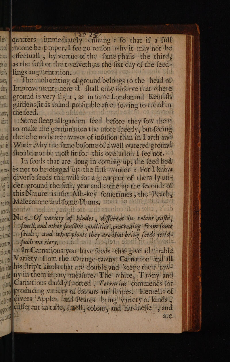 RE &lt;x ge fy ra ass ten Pquirters simmmediarely erifuing : fo thac if a full itof Jmoone be propersI fee no reafon why ic may nor ‘be cil fleffetuall 5 by.vercu@of the fame phafis the third hig asthe fitlt or che twelverhsas the fixe day of the feed- ale, IIlings augmentation, 0 G t : its, | ~ Lhe melioraring,of ground belongs to the head of they fImpcovement;-here -E fhall onlay obferve rhac- where oot} ground is very light, as in fome Londonand Kentith het, gardens, iois found: proatable after foving to-tréadin ye, | thedeed. ledese ‘ ok ier] or Some feepaltgatden feed béfore they fow then ito make rhe germination the more ‘fpeedy, butdeeine Ad therebe no betrer wayes of infufion than in F arth and in is | Warer svhy chefame bofome of awell watered gtound sifhouldmot be moft firfor this opetarion I fee nét. put) In feeds that are ong incoming up; the feed bed’ wines not to bexdigaed ‘kp: the firtt winter + For 1 know slut diverfe feeds tharwilt fora great‘part of them ly-un4 &lt;ithts Nature isthesAth-key fomerimes , the “Peach, inte Malecozone andfome Plums, 93-6 ence? noted OPEC YY WoT WwHgh , : : jon PSe 5 OOF variety laf kindes , different in. colour pafte; -of a oof imellyand other fenfible qualities ,prateeding from fome uth 2o feeds, and wharcplonts the -y are that britég feeds yeld- contin 22 fuch Die riety, NjGOd: 2 72 9] { iCOVOGE cicult oIn-Carnationsyouhive feeds “that give adshitable a, )Manety ftom the “Orahge-cawniy, Garnation’ and ‘alk vc nop brseftriptc kines whac are doublé@and! keepe theif 'taw- of Negey them injany Meafures' Phe white, ‘Tasny and say CA nations darkly fperted ) Ferrarius commends for (nae [Producing variety of colours and flripes. Kernells of qom@ivers “Apples. ‘andPeares’ ‘bring’ variery of kinds’, pc paafter cat iatatte,; fnaell, colour, and Hardnefle -, and ys 008 are. f r \ tf Ie ye i | eater in mame nin ne anagem te FP paeee