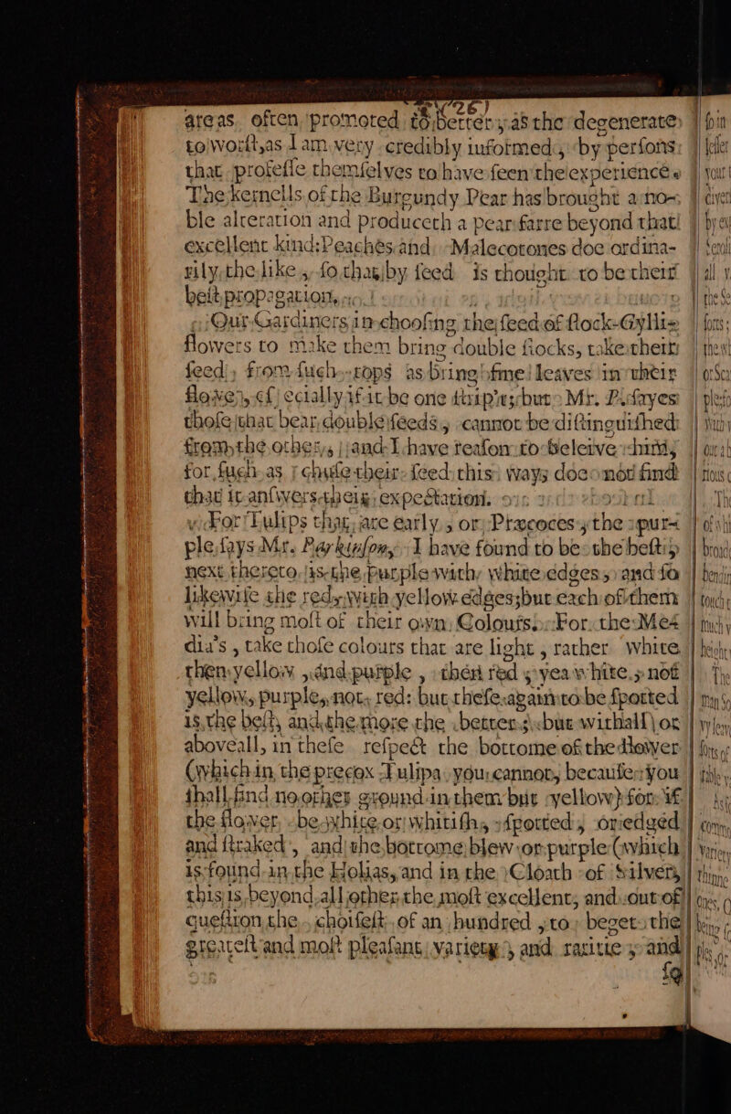 ee aire oi ad af ae = — = a —_— wees - er S : 4 ‘ ; : 3 Pale areas. often Banat to; B Kerrey a5 the ‘degenerate toiworlt,as lam very credibly informed, by. ‘perfons that protefie themselves ro have-feen the experience « The kermells ofthe Bureundy Pear has brought ano- ble alteration and produceth a pear farre beyond: that! excelent kind:P acs and, Malecotones doe ordina- vily,thelike, fo.chagiby feed is thought to be aes beit, prop: Batlou ? Quy Ga diners in nchoolt ng the backs of Ett feed. poe hdl ops as nes ha rei in dita lowe}, cf) cciallyafitbe one tsipins Shuto Mr. Pacayes thofe jehac bear, doublevfeeds., cannot be diftineuifhed: fromthe others |:and-I have teafon.to-beleive dumdy for fugh-as chile thei: feed: chis: ways doeondd ind cha it an{iverstpeig, expectation. ov - ) oor! Ewlips ch iy are early, or):Pracocesy ni pur ple fays Mr. Pa Ohi ony 1 have found to be: the befti likewile she 3 red ‘Avec yellow edges;but exch ofithem will bri ing moft of their own, alos! For. the Meé4 dia’s , take thofe colours that are light , rather white. is,the belt, andthe moze the better: s\cbue wirhall) og the flower, besx hie or Wwhitith, sfpotted, oriedged and raked’, and the botcome blew:or purple (hich is,found-in.the Holias, and in che }Cloath °of ‘Silvery thisiis beyond.all other: the moft excelent; and..out of! | fouch } Much y rat Deh