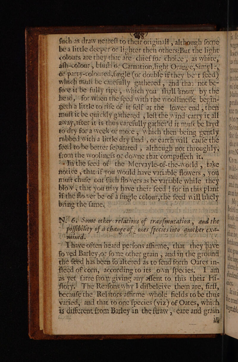 ——'s = = cere &lt; : “ TCR at fach as draw neatef to ther otiginall’, although fome be'a hircle deeper’o# lighter ciel Gene eae phe fight fore@it be fully ripe» Which you fall Know. by thé |, hei,” efor when ene {ed With the Woollinéfle beeth- ” necha little to rife of it felf “at che laiver end 5 hey (on mutt It be auic k ily aathered 5 left the v\ Ind carry It alt tan aWayyafter it is thts carefully ¢ oarher'd it mufi be layd ||, EO dry fora week ‘or Mees W Lind then being ently | . rebbed With a littke dy ry'find | or earth will Cause thé | feed tobe betrer feparared ) althe uch not throughly; ae oon the woolinefs ot downe that compafiéth 3 its | a *NPthe feed of the Mervayle-of-the-world &gt; -take | ¢ , notice ,tharaf you Would have variable flowers » You i miutt chitfe out fitch flo vers as be variable while they | ie blows that you hy have their feed! forin this plant | hay Pthefo.ver be‘of a fingte colour, th € asc Ni ill Likely | oat brike the fame. al tf 1 7 Ce Ne GE Some other: relations of travfroutation, and the hog j % et: ~* pofft bility of a hl a: Ones fpecies into - “another si | “gpined. | Thave often héatd perfons’: affirme, that they: Have Lt fo ved Barley,ot fone other grain , and in the ground i ml the f€éd has been foaltered’as to fend forth Oates in- feed of cori, according to its own’ fpecies. Iam | fe as yet Lene fro.1 civine, any affent to. this their Hi- | foc Rory! The Refons why I difbeleive them are, firft, |“ heciiifé'the Relitorsaffirme «whole ficlds tobe hits: | is 1 {he tra ay vatied, aiid that t6 one fpecies (viz) of Oates, which. |! i$ different from Barley in the tra ,‘¢are and grain | Sl ut | bo ia |
