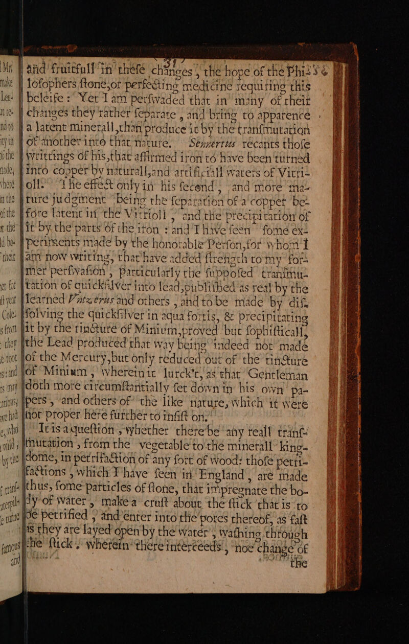 |W and frnictoll in’ chefe chinges | the hope of the Phiz 5’ | | lofophers ftone,or perfeSting medicine requiring this - i beleife : Yer Lam perfivaded that in many of cheit - | changes they rather feparare , and brine to apparenceé it) a larene minerall than produce ic by the tranfmutation in f Of anocherinto that Hature. ‘Seaerttes’ recants thofe it | Writtings of his,that affirmed iron to have been turned pinto copper by naturall,and artificial! waters of Vitti- poll.’ ‘The effect only in his fecend’; and mote tha }ture judgment “being rhe feparation of a'coppet bet jfore latenc in the Virrioll {and tiie precipi cacion of jit Sy. the parts Of che iton + and T Hive fen fome &amp;- « | periments made by the honorable Perfon,for whom I it Jar now writing, thar have added flrehach tomy fork imer perfvahon , Particularly the fuppofed tranfinu- fot |tation of quickAlver into lead ,pubdlithed as real by the Iearned Vatzerus and others j ahdto be made by dif. n fit by che tincture of Minivmyproved but fophificall, ) [the Lead produced that way beihg indeed not ‘madé Jof che Mercury,but only reduced out of the tindure git JOE Mintum , wherein ic lurck’t,'a¢ thar “Gentleman «my fdoth more circumfantially fet down in his own pa- int Pers , and others of’ the like nature, which it were d jot Proper here furchér to init on: Tris aqueftion , whether therebe any reall trant |, (tautation , from the veg Was they are Ia ot pene ‘Lick