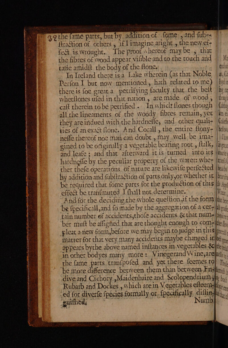 berg sey act teat cess eet eo ct AN A LA LETRA eee ae — Ser tat ' ‘3 me be Se fe y Rcalts AE he ee Ait a eieed wa a wha 2 ae arts, but by. addition of fome; , and fub-- {traStion of orkers , 1f l imagine. aright, the new,ef- feck is wrought. The proof whereof maybe , thac the fibres of wood appear vifbleand to.the touch and | Ih calie amid{t the body of the ftone.: . | oti 4) endot In Ireland there isa Lake wherein (as that Noble ja, (s Perfon I buc now mentioned, hath related ro me) [byt there is foe greata petrifying faculty, thar the belt ing re wherfloies ufed in that nation, are made. of wood 5 tho! caft therein to be petrified... In whicir Rones though Cabbae all the lineaments of the woody fibres remain, yet ‘/len e they areindued with the hardneffle, and, other quali&gt; |Cueh ries of an exact (lone. And Corall , the entire fony- | belloy neffe thereof noe man can doubt , may well be 1ma- | olhy eined to be originally a végetable bearing root , {talk, lies and leafe ; and that afterward itis turned into its Hoxie hardneffe by the peculiar property of the water: wher lei ther thefe operations. of nature are likewife perfeSted. |hejihs by addition arid fubftraction of parts only,or whether i fbx be required that fome parts for the production of this Hi Aon effest be tranfmuted I fhall not,derermine. Wei ‘And for the deciding the whole queftion,jf the form Ita he be fpecificall,and fo made by the aggregation of a cers iil a tain number ef accidents,thofe accidents. &amp; that DUM +|Iheqiie, ber mutt be affighed that are rhought enough to coms iter fy pleat anew form,befare we may begin.to judge in prise marter for that very many accidents maybe changed it} be appears bythe above named inftances in.vegetables RC fthene in other bodyes many more :. Vinegerand Wine,arelndh;., rhe fame parts tranfpofed and yer there. feemes to} Thy. ‘be more difference between them than between Frisfiimi, | dive and Cichory.,Maidenhaire and. Scolopendsium sity }, Rubarb and Dockes , which arein Vegetables efteenasfiy,.. -ed for diverfe fpecies formally or, fpecafically, difinypii,, ‘guithed; ai Numbp ~ | ; }