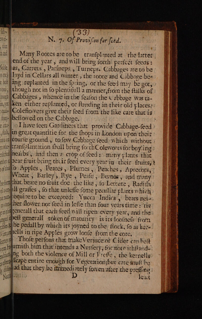 ah Navle ome) ¢ bel vo0d sf hough in, yet ual 33) : ads N. 7. Of Proviffon for fied. Many Rootes arerobe tranfplinced ar ‘the fatter endof the year, and will bring forth perfc&t {eeas : as, Carrets , Parineps., Turnepss. Cabbages are to be hhyd in Cellars all winter , che rooce and Cabbige be- ing replanted inthe fring, or the feed may be gor, » though not in fo plentifull a manner,from the ftalks of Cabbages , whenc@ inthe feafon the ( abbage was ta- ken either replanted, or ftanding in their old places? eftowed on the Cabbage. P » I have {een Gardiners that provide Cabbage-feed einer I of tals 0 Apples, Peares, Plumes, Peaches, Aprecors,” Wheat, Barley, Rye , Peafe ; Beenésy and mony that. beare no-fruit doe. the like , fo Letcure , Radit Y pet generalf oken of Maturity is its loofnefs: fram be pedall by which its joyned tothe flock. fo as ken. Thofe petfons that nakeVerjuce ot Cider can ket umnith.bim chav intends a Nurfery; fornoiichfands: ing both the violence of Mill or Preffe , the kernells lexus