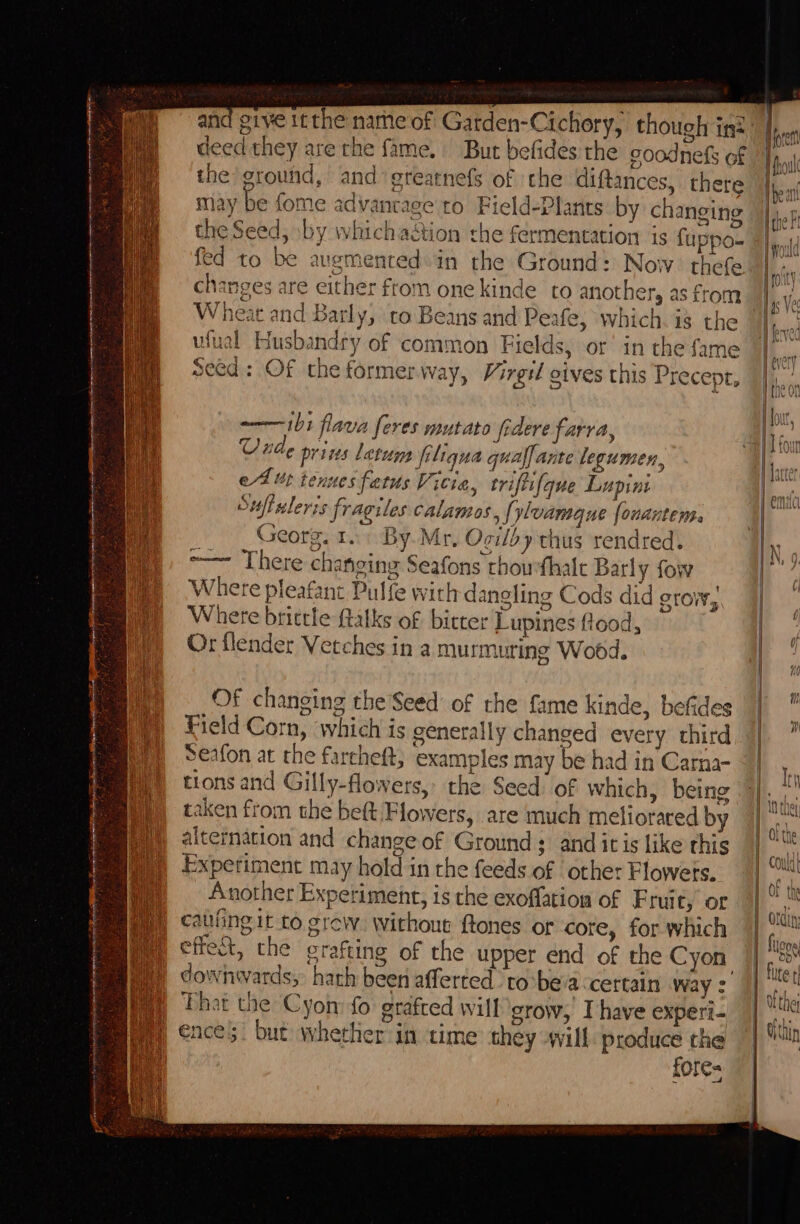 deed they are the fame, But befides the goodnefs of the ground, and greatnefs of the diftances, there may be fome advantage to Field-Plants by changing the Seed, by whichadtion the fermentation is fuppo- fed to be augmented in the Ground: Now? thefe changes are either from one kinde to another, as from Wheat and Barly, to Beans and Peafe, which. is the ufual Husbandry of common Fields, or’ in the fame Cah Seed: Of the formerway, Virgil gives this Precept, il flava feres mutato federe farra, “4 prins latuns fi ligua qual. ante legumen, ef ut tenuesfatus Vicia, triftifque Lupin Suff lerzs fi rag iles calamos {ylvamg ne fe OnAntEHB. Georg. rT. By Mr, Ogilby thus rend red. ~~ There changing Seafons rhowfhalc Barly fow Where pleafant Pulfe with dangling Cods did grow, Where brittle ftalks of bitter Lupines flood, Or flender Vetches in a murmi ting Wobd, Of changing the Seed of the fame kinde, befides Field Corn, which is generally changed every third Seafon at the farcheft; examples may be had in Carna- tions and Gilly-flowers,. the Seed’ of which, being taken from the beft Flowers, are much metiorared by alternation and change of Ground ; and itis like this Experiment may hold in the feeds of other Flowets. Another Experiment, is the exoflation of Fruit, or cating it to. grew: Without {tones or core, for which effet, the grafting of the upper end of the Cyon That the Cyon fo grafted will grow, Ihave experi- | ences. but whether in time they -will produce the fore= =