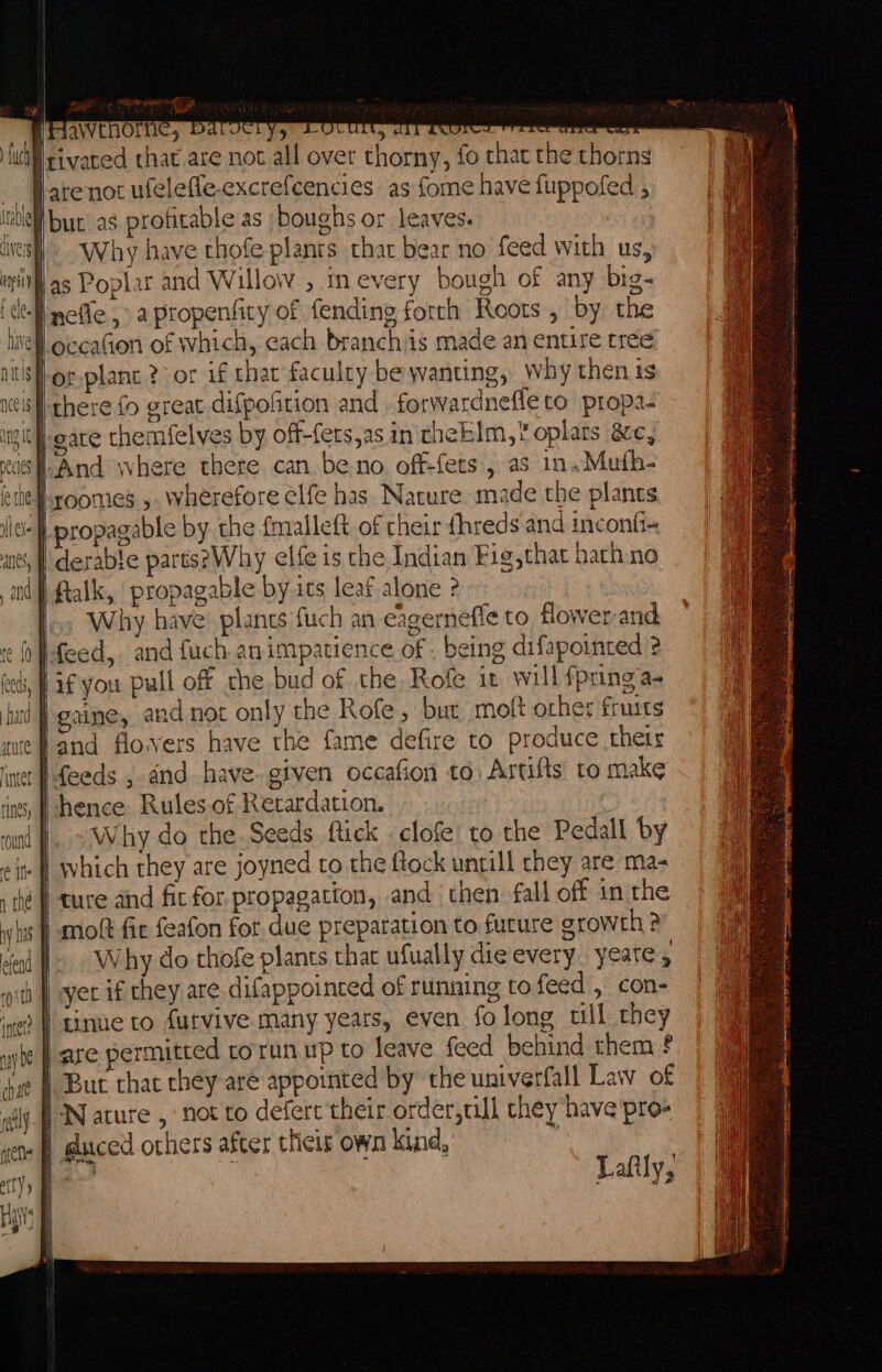 MPawenoriic, Darocry, Or tit, ttt tere ee nees {WN sivated that are not all over thorny, fo that the thorns Hare not ufelefle.excrefcencies as fome have fuppofed , Ibuc as profitable as boughs or leaves. 2 | Why have thofe plants thar bear no feed with us, if as Poplar and Willow , tm every bough of any big- ‘I ncfle ,° apropenfity of fending forth Roots, by the \ef.occafion of which, each branchiis made an entire tree Sf-or.planc ?-or if that faculty be wanting, Why then ts cis there fo great difpolition and, forwardneffe to propa. ing gate themfelves by off-fets,as in theklm, oplarts ac, sfAnd where there can be.no off-fets, as in.Muth- Hoomes ,, wherefore elfe has Nature made the plants. ic} propagable by. the {malleft of their {hreds and inconfi-~ | ftalk, propagable by.its leaf alone ? |... Why have’ plancs fuch an eagerneffe to flower-and fo Pfeed, and fuch animpatience of. being difapointed 2 eet, Ff you pull off the bud of che Rofe it will {pring a- land flovers have the fame defire to Produce their ‘}feeds , and have given occafion to; Artifts’ to make | hence Rules of Retardation. Why do the Seeds ftick clofe’ to the Pedall by ie | which they are joyned to the ftock untill chey are ma- | ture and fit for propagation, and ‘then: fall off in the |. Why do thofe plants that ufually die every. yeatey : | yer if they are difappoinced of running to feed , con- ) I tinue to furvive many years, even folong till they are permitted to run up to leave feed behind them ? ) But that they are appointed by the univerfall Law of | guced others after their own kind, he a Lafily,