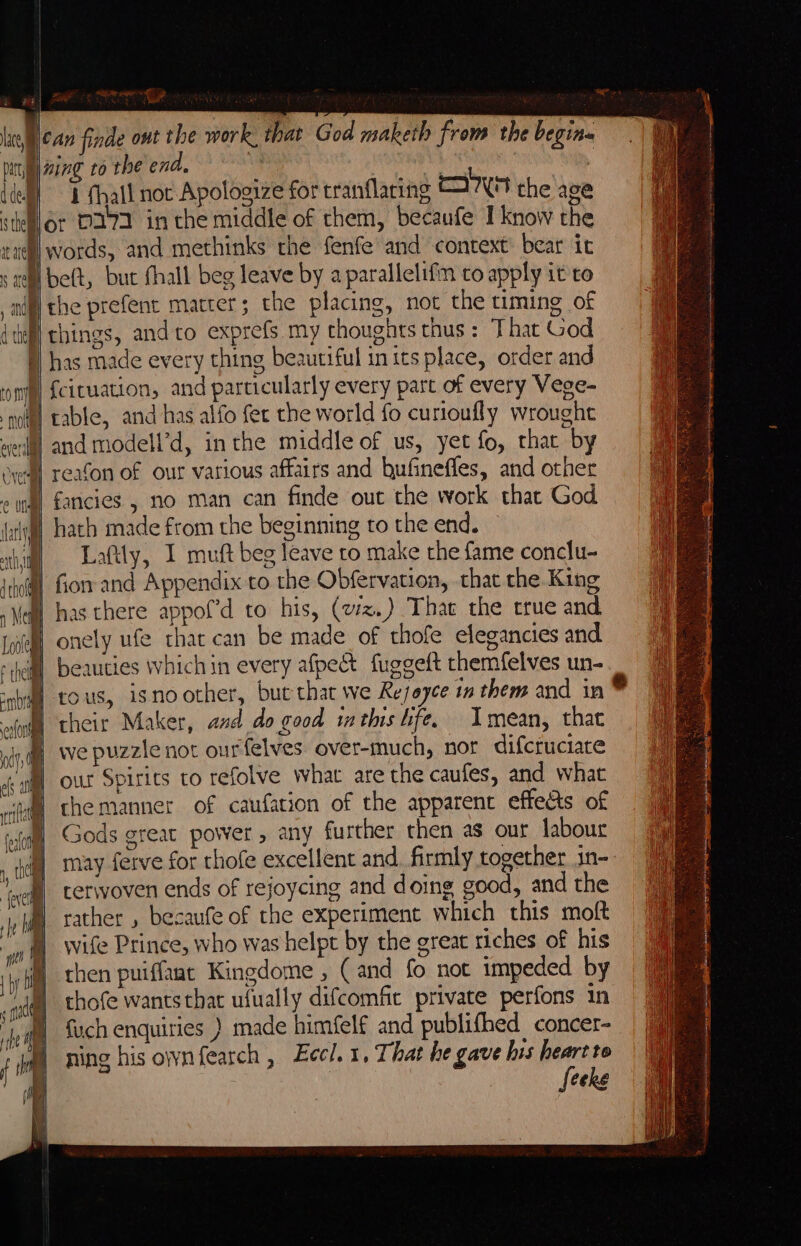 lal ean finde ont the work. that God maketh from the begins ty wing to the end. ae v4 : ‘ 4 thall noc Apologize for tranflaring TAN the age Nor D171 in che middle of them, becaufe I know the }| words, and methinks the fenfe and context: bear ic tht be(t, but fhall beg leave by a parallelifn to apply it to S the prefent matter; the placing, not the timing of MH things, andto exprefs my thoughts thus: That God §) has made every thing beautiful inits place, order and } {cituation, and particularly every part of every Vege- nol! table, and has alfo fer the world fo curioufly wrought welll and modell’d, inthe middle of us, yet fo, that by yeu] reafon of our various affairs and bufineffes, and other J) fancies , no man can finde out the work that God i hath made from the beginning to the end. | Laftly, I muft beg leave to make the fame conclu- (@| for and Appendix to the Obfervation, that the King (| has there appof’d to his, (vz.) Thae the true and | onely ufe that can be made of thofe elegancies and beauties which in every afpect fuggeft them{elves un- B tous, isnoother, but that we Rejeyce in them and in I their Maker, and do good imthis hfe. Imean, that | we puzzle not ourfelves over-much, nor difcruciate our Spirits to refolve what are the caufes, and what che manner of caufation of the apparent effects of Gods great power, any further then as our labour may ferve for thofe excellent and. firmly together in- terwoven ends of rejoycing and doing good, and the rather , becaufe of the experiment which this molt wife Prince, who was helpt by the great riches of his rhen puiffaat Kingdome , (and fo not impeded by thofe wantsthat ufually difcomfit private perfons in fuch enquiries ) made himfelf and publifhed concer- ning his ownfearch , Eccl. 1, That he gave his heart to Seeks