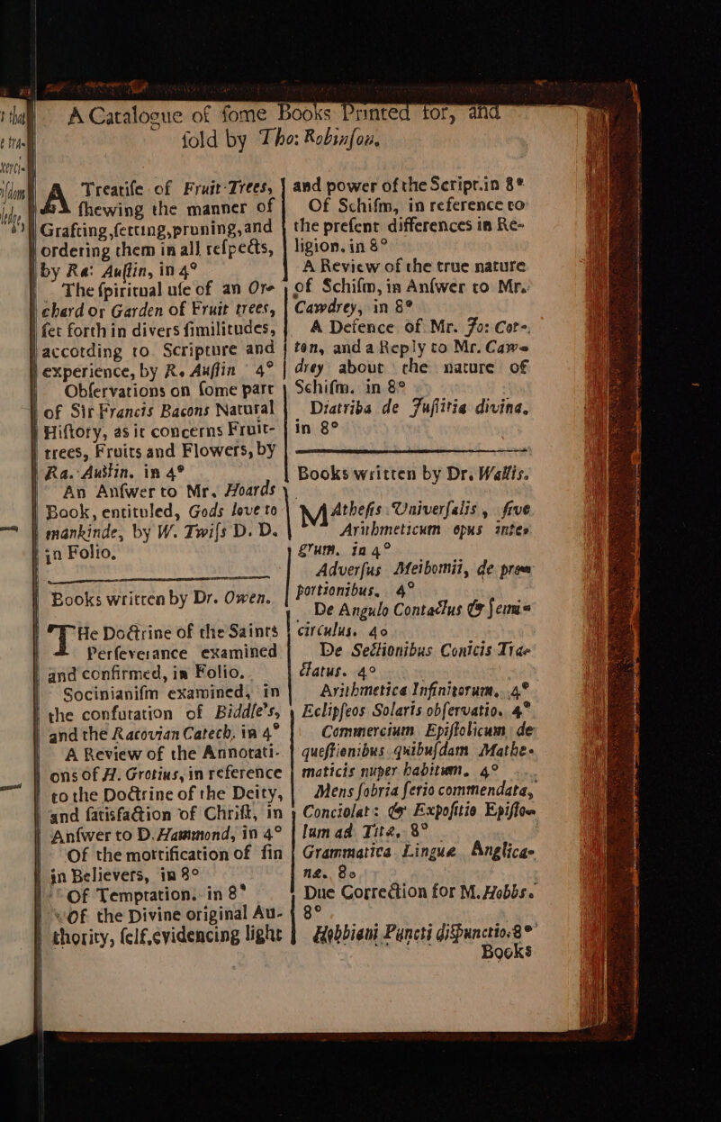 RCienc of ape ooks Pr fold by Tho: Robinfou, . A? Treatife of Fruit-Trees, | and power of the Scripr.in 8* fhewing the manner of | Of Schifm, in reference to } Grafting ,fercing,proning, and the prefent differences in Re- | ordering them in all refpedts, | ligion. in 8° iby Ra: Auffin, i in 4? A Review of the true nature |” The {piricnal ufe of an Ore ) of Schifm, in Anfwer to Mr. | chard or Garden of Fruit trees, Camdrey, in 8? | fet forth in divers fimilitudes, | A Defence of Mr. Fo: Core, | accotding ro. Scripture and | ton, and a Reply to Mr. Cawe | experience, by R. Auffin 4° drey about che nature of Diatriba de Fuflitia divina, In 8° | of Sir Francis Bacons Natural } Hiftory, as ic concerns Fruit- | trees, Fruits and Flowers, by | Ra. Austin. in 4° | An Anfwerto Mr. Hoards | Book, entituled, Gods love to | mankinde, by W. Twi{s D. D. | ya Folto. Books written by Dr. Wallis. M Athen $s. Univerfalis, five Mi arbmticam Opus antes g’um, 124° Adverfus Dfeibomii, de prow portionibus, 4° De Angulo pote Ce Sem He DoGrine of the Saints | circulus. 40 Perfeverance examined De Seélonibus Contcis Trae and confirmed, im Folio. clatus. 4° Socinianifm examined, In Ayithmetica Infinitorum.. 4° I the confuration of Biddle’ S, Eclipfeos Solaris obfervatio. 4° and the Racovian Catech, in 4° Commercium Epiffolicum, de A Review of the Annorati- queftienibus quibufdam Mathe- | ons Of A. Grotius, in reference | maticis nuper babitwm, 4° -... | othe Do@rine of the Deity, | Mens fobria ferio commendata, ‘and fatisfa@tion of Chrift, in y Conciolat: @ Expofitio Epiffon | An{wer to D. Hammond, in 4° | lamad Tite, 8° 1 OF the mottification of fin | Grammatica. Lingue Anglicae | gn Believers, in 8° N&amp;.. Bo |. Of Temptation. in 8° Due Correction for M. Hobbs. | “OF the Divine original Au- | 8° i ghority, felf,cvidencing light | Hebbian Pancti Oe as °” : Books | Books written by Dr. Owen.