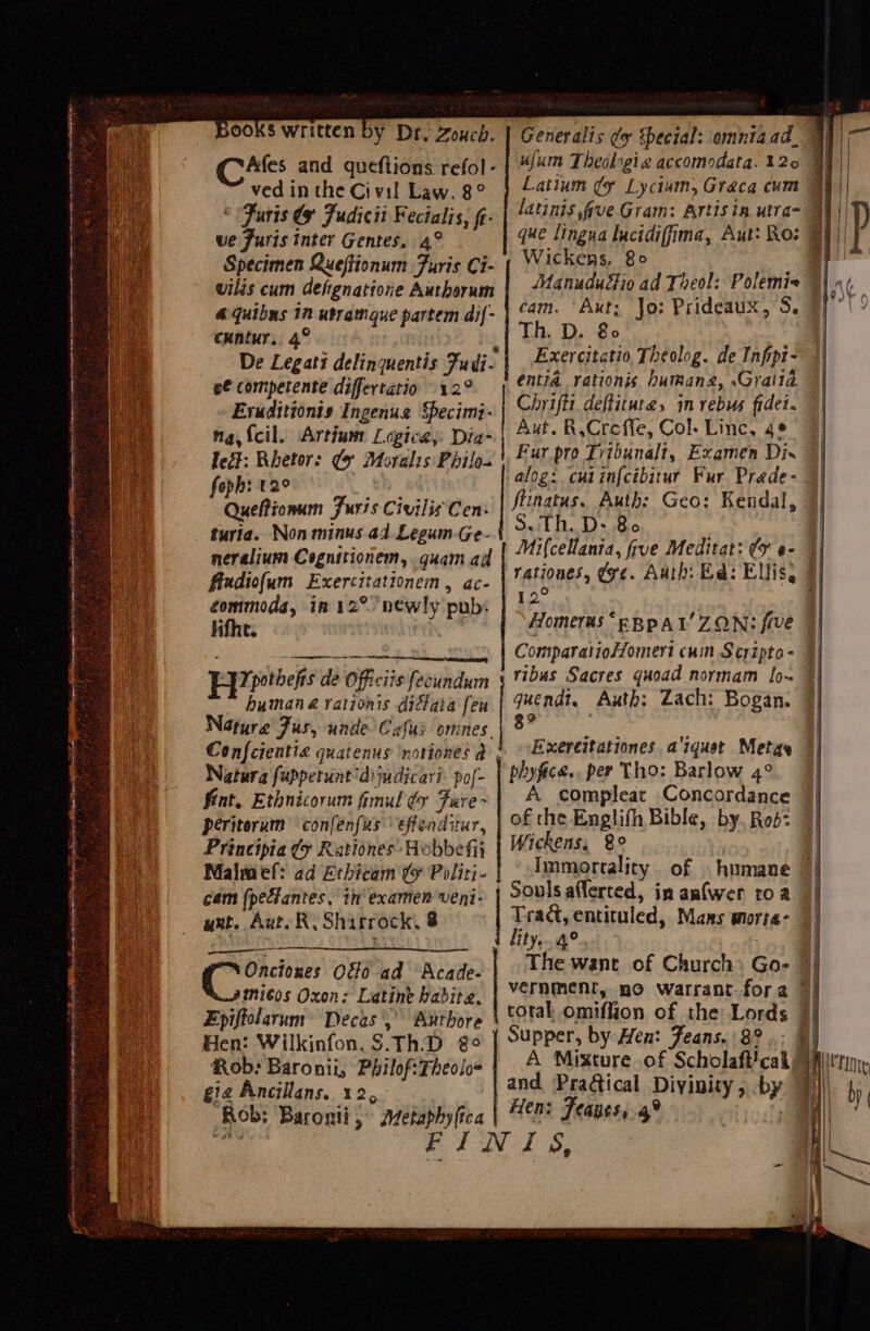 rena ages « eS fee A nn ne ne a, $ 7 - 4 =a = Books written by Dr. Zoucd. Cikes and queftions refol- ved in the Civil Law. 8° © Furs € Fudicii Fecialis, fi- ve Furis inter Gentes, 4° Specimen Queftionum Furis Ci- wilis cum Gefgnatiore Authorum 4 Quibus 12 utramque partem dif- cuntur. 4° e€ competente differtatio 12° Evuditionis Ingenua Specimi- na {cil. Artin Logica, Dia- edt: Rhetors (9 Moralis Philos foph: 12° he Quefionum Furis Civilis Cen: turia. Non minus ad Legum-Ge- neralium Cognitionem, guam ad fiudiofum Exercitationem, ac- commoda, in 12° newly pub: life. ; ec ritd ie Os ie yoitn Epipothefs de Officiis fecundum humana vationis dictata feu Nature Fus, unde Cafus omnes. Confcientia quatenus 'noriones a Natura fuppetunt'dijudicari: pof- fint, Ethnicorum fimul dy Fure- periterum confenfus effenditur, Principia (x Rationes Hobbefij Malmef: ad Erhicam ty Politi- cam (pectantes, in examen veni- ant. Aut. R. Shirrock, 8 Onciones Off0 ad Acade- tniéos Oxon: Latine habite. SEA Se Hen: Wilkinfon. $.Th.D 8° Rob: Baronii, Philof:Theoloe gie Ancillans, 12, Rob; Baronti ,° Aztetaphyica Generalis ¢y Special: omntaad. ufum Theolrgia accomodata. 120 Latium ¢y Lyctum, Graca cum Wickens, 80 cam. ‘Axt, Jo: Prideaux, S. Th. D. 80 Exercitatio, Theolog. de Infipi- entia. rationis bumang, .Gralia Chriftt, deftituta, in rebus fidei. Aut. R,Creffe, Col. Linc, 4¢ Fur pro Trtbunalt, Examen Dis a Th. D:- Bo ; Mifcellania, five Meditat: ¢y @- Pg Homeras “eBpAL' ZON: five Comparatioomert cuin Scripto = ribus Sacres quoad normam [o~ quendi, Auth: Zach: Bogan, 8? Exereitationes a'iquetr Meta phyfice., per Tho: Barlow 4° A compleat Concordance of the Englifh Bible, by. Rod: Wickens, 8° Souls afferced, in anfwer roa Trad, entituled, Mans morta- lity. 4° vernment, po warrant fora total omiffion of the: Lords Supper, by Hen: Feans. 8° .: | A Mixture of Scholaft!cal and Praétical Divinity , -by Hen: Feanes,.4° | | A i 9)* Se 7 | 7 | IN