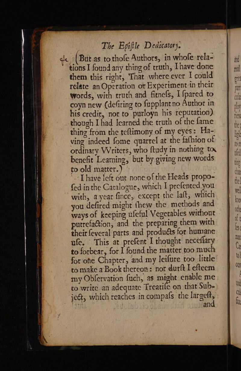 le (But as tothofe Authors, in whole rela- tions I found any thing of truth, Ihave done them this right, That where ever I could relate an Operation ot Experiment-in their words, with truth and fitnefs, I {pared to coyn new (defiring to fupplant no Author in his credit, nor to purloyn his reputation) though I had learned the truth of the fame thing from the teftimony of my eyes: Ha- ving indeed fome quarrel at the fafhion of ordinary Writers, who ftudy in nothing to. benefit Learning, but by giving new words toold matter.) 'Thave feft out none of the Heads propo- {ed in the Catalogue, which I prefented you with, a year fince, except the la(t, which you defired might thew the methods and - ways of keeping ufeful Vegetables without - putrefaction, and the preparing them with their feveral parts and produéts for humane ufe. This at prefent I thought neceflary to forbear, for I found the matter too much for ohe Chapter, and my leifure too little to make aBook thereon: nor durft I efteem my Obfervation {uch, as na enable me co write an adequate Treatife on that Sub- scét, which reaches in compafs the largeft, Tate 2 : pi 58 and