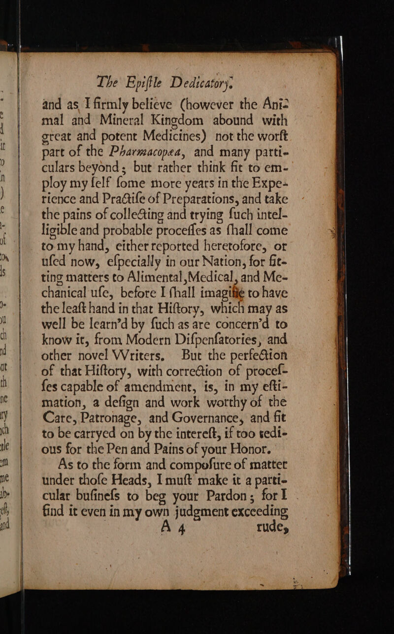 and as I firmly believe (however the Ani= mal and Mineral Kingdom abound with great and potent Medicines) not the worft part of the Pharmacopea, and many patti- culars beyond; but rather think fit to em- ploy my felf fome more years in the Expe- rience and Pragtife of Preparations, and take the pains of colle&amp;ting and trying fuch intel- ligible and probable proceffes as fhall come tomy hand, either reported heretofore, or ufed now, efpecially in our Nation, for fit- ting matters to Alimental,Medical, and Me- chanical ufe, before I fhall imagthie to have the leaft hand in that Hiftory, which may as well be learn’d by fuch as are concern’d to know it, from Modern Difpenfatories, and other novel Writers. But the perfeGion of that Hiftory, with corre@ion of procef- fes capable of amendment, is, in my efti- mation, a defign and work wotthy of the Care, Patronage, and Governance, and fit to be carryed on by the intereft, if too tedi- ous for the Pen and Pains of your Honor. As to the form and compofure of matter under thofe Heads, I muft’ make it a parti- cular bufinefs to beg your Pardon; for . find it even in my own judgment exceeding | A 4 rude,