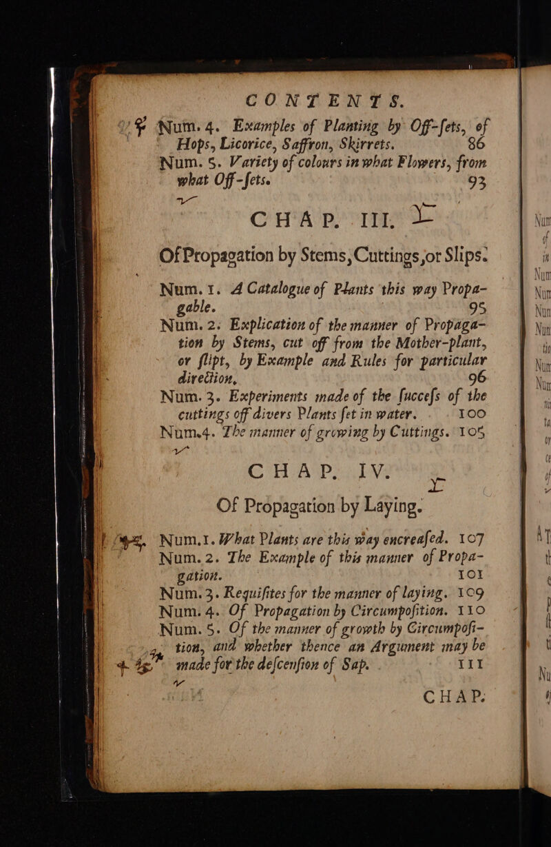 US Num. 4. Examples of Planting by Off-fets, of * Hops, Licorice, Saffron, Skirrets. 86 Num. 5. Variety of colours in what Flowers, from what Off-fets. 93 gh emo Crap rae Of Propagation by Stems, Cuttings or Slips. direction, 9 Num. 3. Experiments made of the [uccefs of the cuttings off divers Plants fet in water. 100 Num.4. Zhe manner of growing by Cuttings. 105 yr CO AP ele yr Of Propagation by Laying. Num.1. What Plants are this way encreafed. 107 Num. 2. The Example of this manner of Propa- gation. | Io! Num. 3. Reguifites for the manner of laying. 109 Num. 4. Of Propagation by Circumpofition. 110 Num. 5. Of the manner of growth by Circumpofi- tion, and whether thence an Argument may be A 44 made for the delcenfion of Sap. “i 4 CHAP.