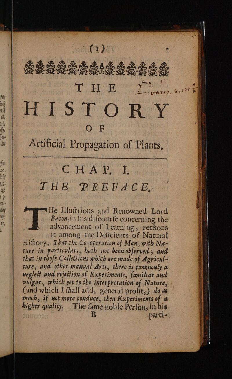 Artificial Propagation of Plants, c THE PREFACE, ig | tHe Iluftrious and Renowned. Lord Me Bacon,in his'dif{courfe concerning the  advancement of. Learning, reckons it among the Deficients of Natural Hiftory, That the Co-operation of Man, with Na- ture in particulars, bath not been obferved; and that in thofe Collections which ave made of Agricul- ture, and. other manual Arts, there is commonly a neglect and rejection of Experiments, familiar and vulgar, which yet to the interpretation of Nature, (and which I fhall add, general profit,) do as | much, if not more conduce, then Experiments of @ higher.quality, The fame noble Perfon, in his | B parti- . ¢ a SE eee Se a os = SSS a SS EE z = Saa:___3