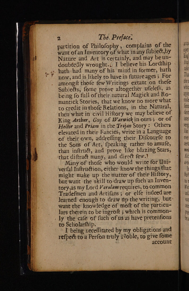 partition of Philofophy, complains of the want ofan Inventory of what inany fubjett,by Nature and Art is certainly, and may be un- doubtedly wrought. I believe his Lordfhip hath had many of his mind in former, hath now, and is likely to have in futureages 5 For amongft thofe few Writings extant on thefe Subjeé&amp;s, fome prove altogether ufelefs, as being fo full of their natural Magick and Ro- mantick Stories, that we know no more what to credit inthofe Relations, in the Natural, then what in civil Hiftory we may believe of King Arthnr, Guy of Warwick in ours; or of Heéor and Priam in the Trojan Story : Others elevated in their Fancies, write ina Language of their own, addreffing their Difcourfe to the Sons of Art, fpeaking rather to amufe, than inftrué, and prove like blazing Stars, that diftra&amp; many, and direct few.) | Many of thofe who would write for Uni- verfal Inftruétion, either know the things that might make up the matter of their Hiftory, but want the skill to draw up fuch an Inven- tory,as my Lord Verulam requires, to common Tradefmen and Artifans ; or elfe indeed are learned enough to draw up the writing, but» want the knowledge of moft of the particu- lars therein to be ingroft ; which is common- _ ly the café of fuch of us as have pretenfions to Scholarfhip. I being neceffitated by my obligations and refpe&amp; toa Perfon truly Noble, to give fome : account