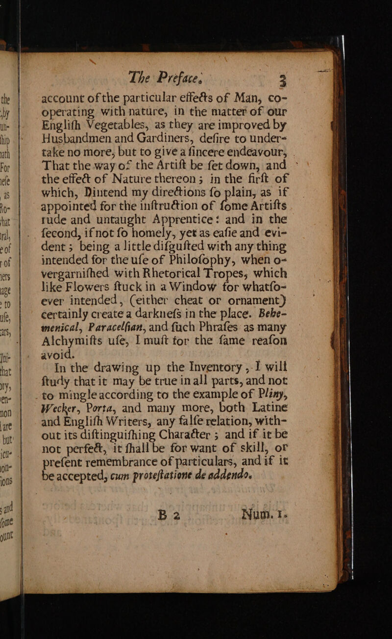 wy hip ath For ele 7 AO hat nil, ers age £0 ule, Joie that ry, ene are oli ins The Preface, ee account of the particular eifeéts of Man, co- operating with nature, in the matter of our Englifh Vegetables, as they are improved by Husbandmen and Gardiners, defire to under- take no more, but to give a fincere endeavour, . That the way of the Artift be fer down, and > the effe&amp; of Nature thereon; in the firft of which, Dintend my directions fo plain, as if appointed for the inftruction of fome Artifts rude and untaught Apprentice: and in the fecond, ifnot fo homely, yet as eafie and evi- dent ; being a little difgufted with any thing intended for the ufe of Philofophy, when o- vergarnifhed with Rhetorical Tropes, which like Flowers ftuck in a Window for whatfo- ever intended, (either cheat or ornament) certainly create a darknefs in the place. Bebe- menical, Paracelfian, and fuch Phrafes as many Alchymifts ufe, I muft tor the fame reafon avoid. ; In the drawing up the Inventory ,-I will ftudy that it may be true inall parts, and not to mingle according to the example of Pliny, Wecker, Porta, and many more, both Latine and Englifh Writers, any falfe relation, with- out its diftinguifhing Character ; and if it be not perfed&amp;, it fhall be for want of skill, or prefent remembrance of particulars, and if it be accepted, cum proteftatione de addendo.