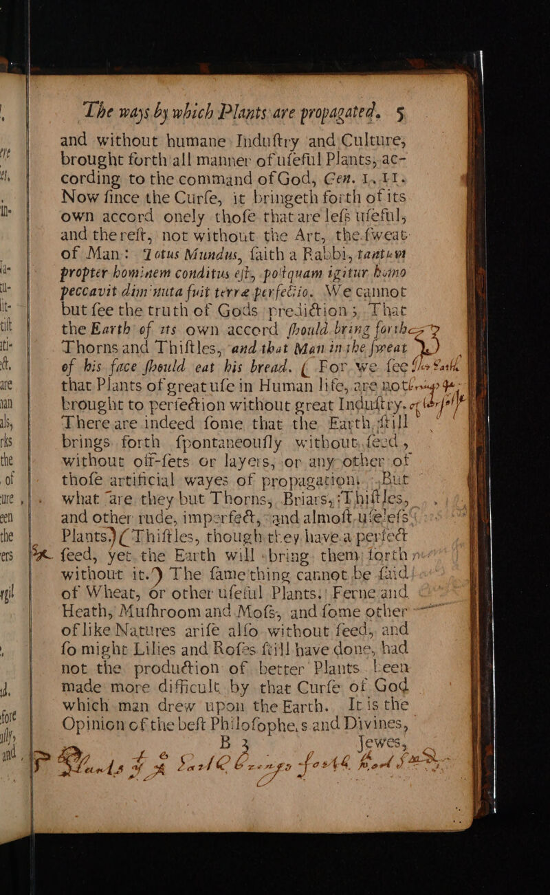 and without humane Induftry and)Culture, brought forth all manner of ufeful Plants, ac- cording to the command of God, Ge#. 1, 11. Now fince the Curfe, it bringeth forth of its own accord onely thofe that are lefs ufeil, and the reft, not without the Art, thefweat: of Man: ‘otus Mundus, faith a Rabbi, taatev propter hominem conditus eft, potquam igitur bono peccavit dim‘mita fuit terre perfecio. We cannot but fee the truth of Gods prediétion 5, That the Earth of sts own accord fhould.bring forth? Thorns and Thiftles, ‘and that Man inthe freat Ye of his face foeuld eat his bread. ( For we fee fhe Salk . that Plants of greatufe in Human lite, are BO brag? mn brought to perfection without great Induttry, of érfe1/ i There are indeed fome that the Earth, {till brings forth fpontaneoufly without.fecd, without off-fets or layers,.or any>other of thofe artificial wayes of propagation. Bur what are they but Thorns, Briars,7T butles, and other rude, imperfeé, “and almoft-u‘elefs. f Plants.) (Thiftles, though they have.a perfect + without it.) The fame thing cannot be faid of Wheat, or other ufeful Plants.: Ferne and Heath, Mufhroom and Mofs, and fome other of like Natures arife alfo without feed, and fo might Lilies and Rofés ftill have done, had not the produdtion of better Plants. beet made more difficult by that Curfe of God which man drew upon the Earth. It is the Opinion of the beft Philofophe.s. and Divines, B 3 Jewes, Raph: “ C-