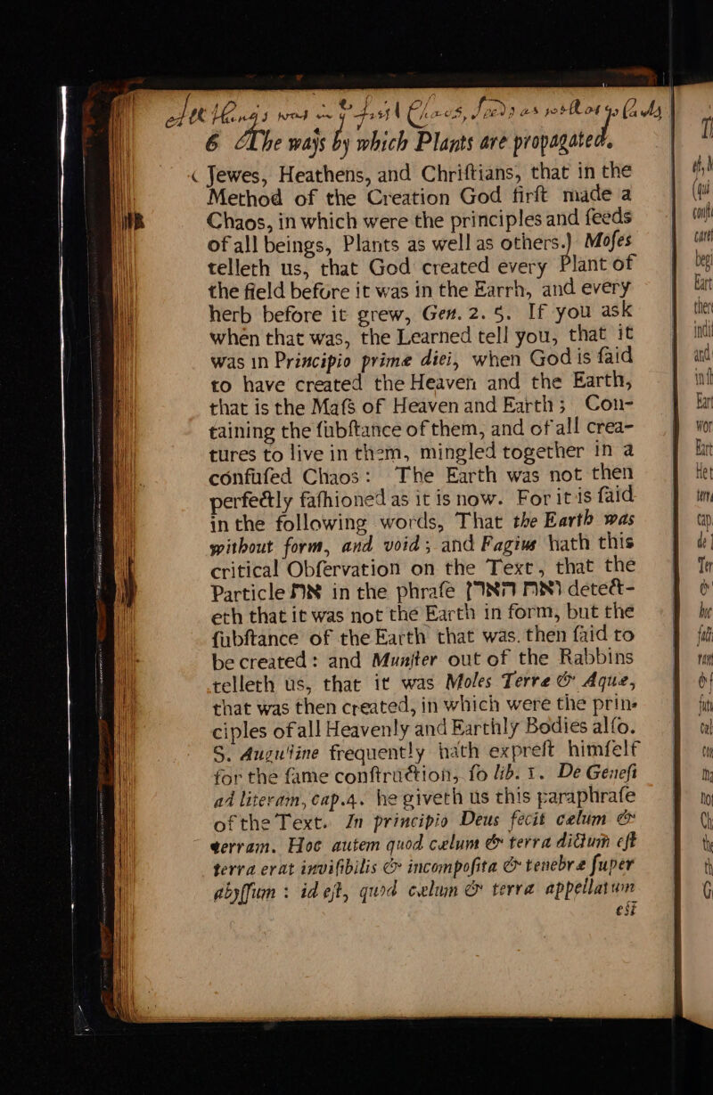 att e ml ie : | 6 he ways by which Plants are propagated. i ( Jewes, Heathens, and Chriftians, that in the Method of the Creation God firft made a Chaos, in which were the principles and feeds ofall beings, Plants as well as others.) Mofes telleth us, that God created every Plant of the field before it was in the Earrh, and every herb before it grew, Gen. 2.5. If you ask when that was, the Learned tell you, that it was in Principio prime dici, when God is faid to have created the Heaven and the Earth, that is the Maf$ of Heaven and Earth; Con- taining the fubftance of them, and of all crea- tures to live in them, mingled together in a confufed Chaos: The Earth was not then perfectly fafhioned as it is now. For itis faid inthe following words, That the Earth was without form, and void; and Fagiue hath this critical Obfervation on the Text, that the Particle ON in the phrafe {INT MN) detett- eth that it was not the Earth in form, but the fubftance of the Earth that was. then faid to be created: and Muniter out of the Rabbins telleth us, that it was Moles Terre &amp; Aque, that was then created, in which were the prin. ciples ofall Heavenly and Earthly Bodies alfo. S. Auguitine frequently hath expreft himfelf for the fame conftrudtion,. fo lib. 1. De Genefi ad literam, cap.4. he giveth us this paraphrafe ofthe Text. Jn principio Deus fecit celum &amp; ~ gerram. Hoc autem quod celum &amp; terra didum eft terra erat invifibilis &amp; incompofita &amp; tenebre fuper abyffum : id et, quod celun &amp; terra appellatumn est