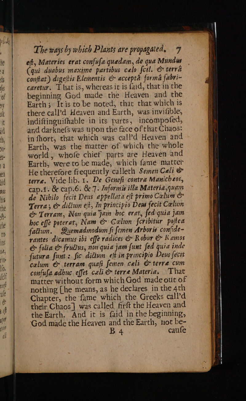 et, Materies erat confufa quedam, de qua Mundus (qui duabus maxime partibus calo fcil. &amp; terra conftat) digeltis Elementis &amp; accepta forma fabri- caretur. That is, whereas it is {aid, that in the beginning God made the Heaven and the Earth; Itis to be noted, that that which 1s there call’d Heaven and Earth, was invifible, indiftinguifhable in its parts, incompofed, and darknefs was upon the face of that Chaos: infhort, that which was call’d Heaven and Earth, was the matter of which the whole world, whofe chief parts are Heaven and Earth, were to be made, which fanie matter He therefore frequently calleth Semen Celi &amp; terre. Vide lib. 1. De Genefi contra Manicheos, cap.1. &amp; cap.6. &amp; 7. Jnformis illa Materia,quam de Nibilo fecit Deus appellata eft primo Calum &amp; Terra; &amp; ditium eft, In principio Dem fecit Clu &amp; Tervam, Non quia jam hoc erat, fedquia jam hoc effe poterat, Nam &amp; Calin feribitur poftea fatium. Quemadmodum fi femen Arbovis confide- rantes dicamus ibi effe radices &amp; Robur &amp; Kamos e folia &amp; frudius, non quia jam fut fed quia inde futura funt : fic ditiun eft in principio Deus fecit calum &amp; terram quafi femen cali &amp; terre cum confufa adhuc. effet celi &amp; terre Materia. That matter without form which God made out of nothing {he means, as he declares in the 4th Chapter, the fame which the Greeks call’d their Chaos] was called. firft the Heaven and the Earth. And it is faid in the beginning, God made the Heaven and the Earth, not be- B 4 caufe