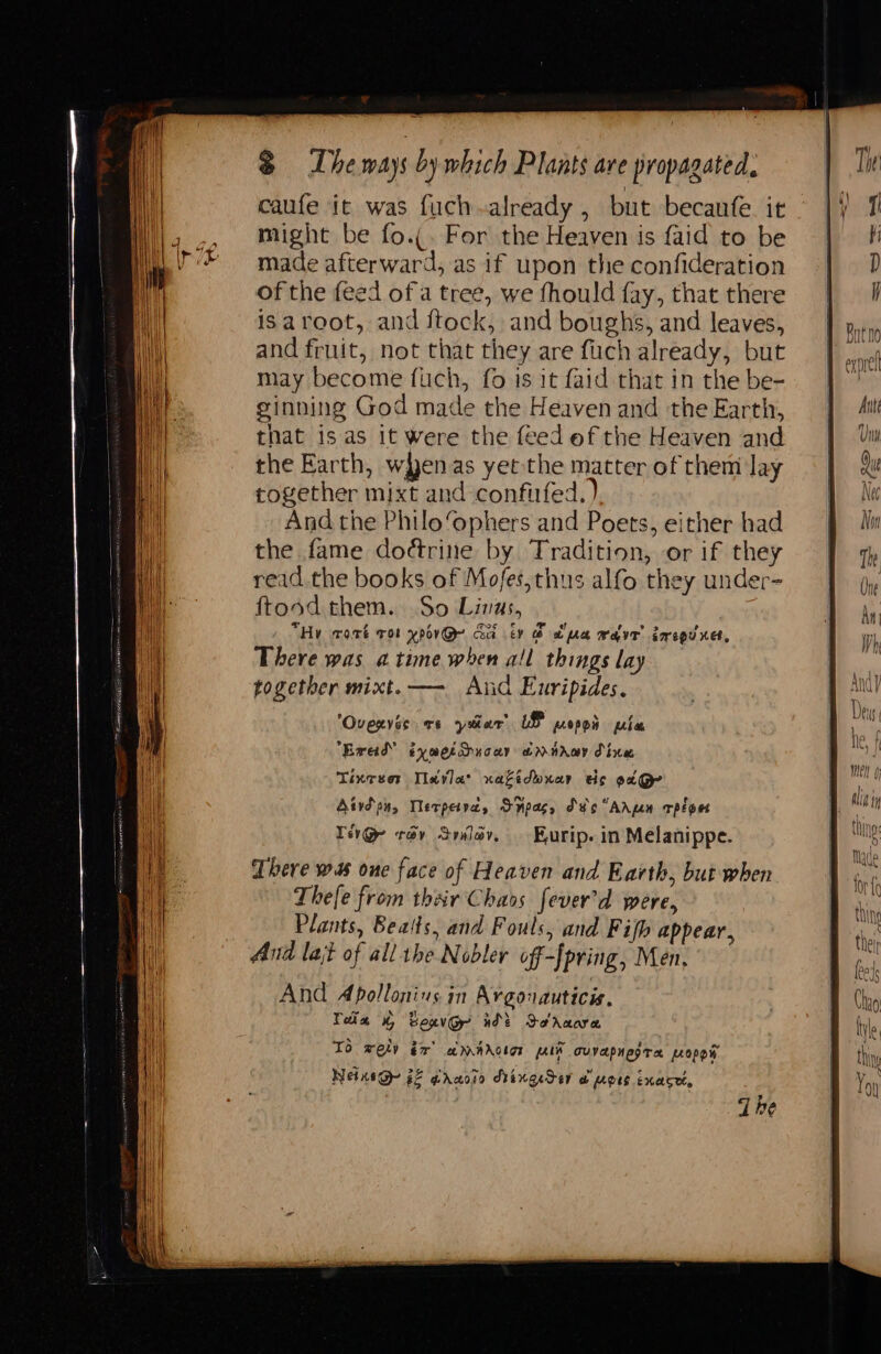 caufe it was fuch.already , but becaufe. it might be fo.(. For the Heaven is faid to be made afterward, as if upon the confideration of the feed ofa tree, we fhould fay, that there isaroot, and ftock, and boughs, and leaves, and fruit, not that they are fuch already, but may become fuch, fo is it faid that in the be- ginning God made the Heaven and the Earth, that is as 1t were the feed ef the Heaven and the Earth, wyenas yetthe matter of them lay cogether mixt and confirfed. ) And the Philo‘ophers and Poets, either had the fame dodtrine by Tradition, or if they read .the books of Mofes,thus alfo they under- ftood them. So Linus, | , “Hv wart rot xpor@- Gu ty @ due wave’ goregd nes, There was atime when all things lay ‘Ovexvis es yatar LP popes ple Erad” tyme ducer @nsray dice Tineser Teva: xaziduuar ds ec@ Aivd pn, Werperva, Spas, Sv “Adpen rplpet Te@ tov Sylov, Kurip. in Melanippe. There was one face of Heaven and Earth, but when Thefe from their Chaos fever’d were, Plants, Bealts, and Fouls, and Fifh appear, And lajt of all the Nobler off-[pring, Men, And Abollonius in Argonauticis. Teiex Bexv@- nde Dorcaare TO rely é% amadotar plh cuvapnegre Lopew Netis@- 22 graoio SringeSer @ Mots Exasre,