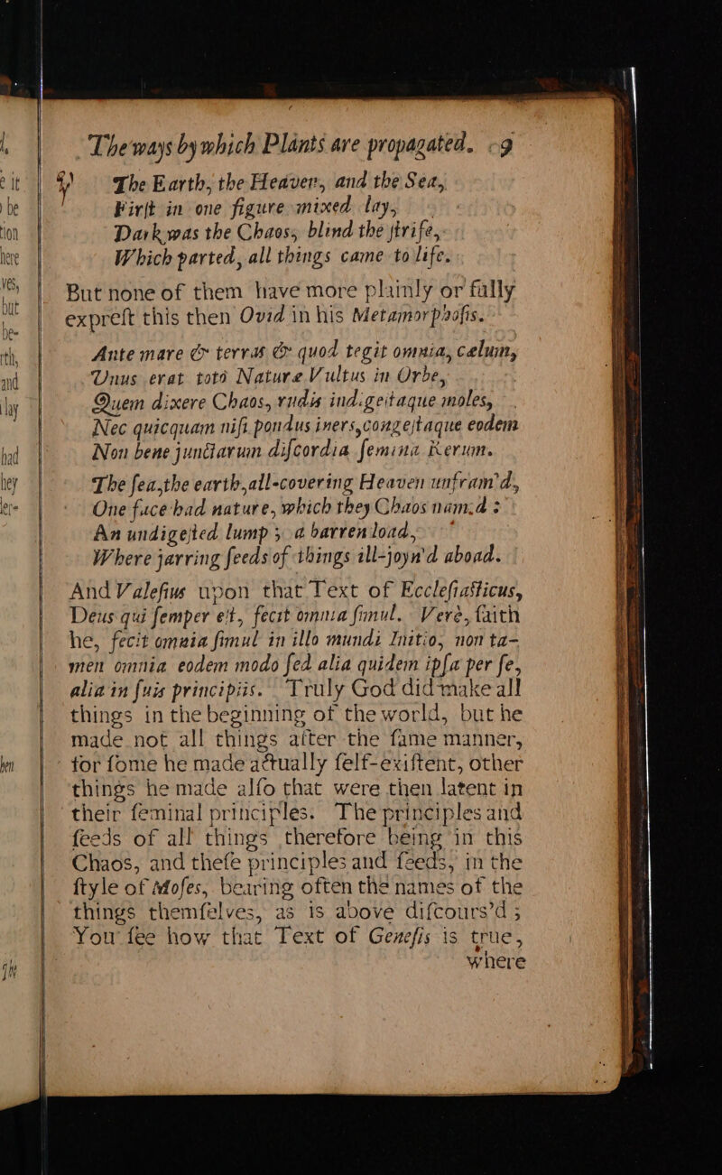 Firjt in one figure mixed lay, Dark was the Chaos; blind the jtrife, Which parted, all things came to life. But none of them have more plainly or fully expreft this then Ovid in his Metamorpaofis. Ante mare &amp; terras &amp; quod tegit omnia, celum, Unus erat toto Nature Vultus in Orbe, Quem dixere Chaos, rudis ind.geitaque moles, Nec quicquam nifi pondus iners,congejtaque eodem Non bene jundarun difcordia femina Kerum. The fea,the earth,all-covering Heaven unfram’d, One face had nature, which they Chaos nam.d An undigejted lump 5.4 barrenload, Where jarring feeds of things ill-joyn'd aboad. And Valefius uvon that Text of Ecclefiasticus, Deus qui femper e't, fect onnza fimul, Vere, faith he, fecit omuia fimul in illo mundi Initio, non ta- men omnia eodem modo fed alia quidem ipfa per fe, alia in {uis principiis. Truly God did make all things in the beginning of the world, but he made not all things after the fame manner, tor fome he made attually felf-exiftent, other things he made alfo that were then latent in feeds of all things therefore being in this Chaos, and thefe principles and feeds, im the ftyle of Mfofes, bearing often the names of the things themfelves, as 1s above difcours’d ; You fee how that Text of Genefis is true, where
