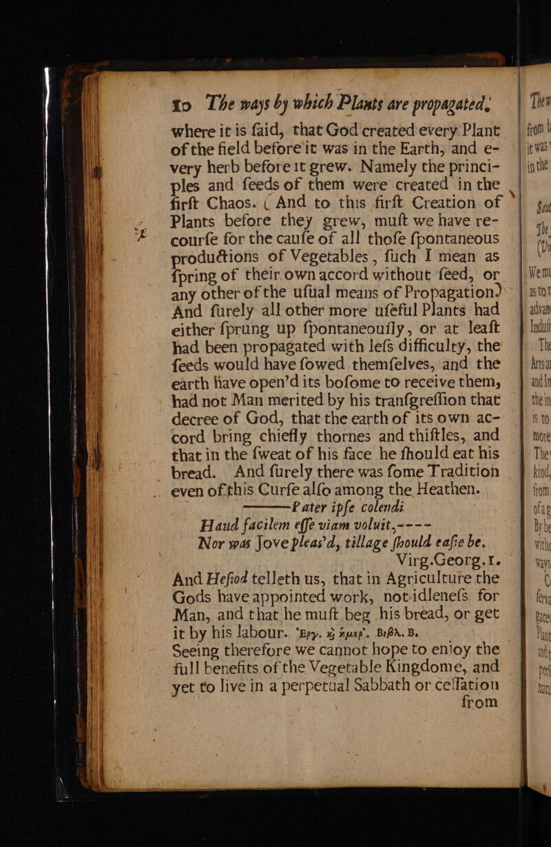 where it is faid, that God created every Plant of the field before’it was in the Earth, and e- very herb before 1t grew. Namely the princi- ples and feeds of them were created in the firft Chaos. ( And to this firft Creation of Plants before they grew, mutt we have re- courte for the caufe of all thofe fpontaneous {pring of their.own accord without feed, or any other of the uftial means of Propagation, And furely all other more ufeful Plants had either fprung up fpontaneoufly, or at leaft had been propagated with lefs difficulty, the feeds would have fowed themfelves, and the earth have open’d its bofome to receive them, had not Man merited by his tranfgreffion that decree of God, that the earth of its own ac- cord bring chiefly thornes and thiftles, and that in the {weat of his face he fhould eat his Pater ipfe colendi Haud facilem effe viam voluit,---- Nor was Jove pleas'd, tillage fbould eafie be. Virg.Georg.I. And Hefiod telleth us, that in Agriculture the Gods have appointed work, not-idlenefs for Man, and that he muft beg his bread, or get Seeing therefore we cannot hope to enjoy the full benefits of the Vegetable Kingdome, and yet to live in a perpetual Sabbath or celfation from , ! I