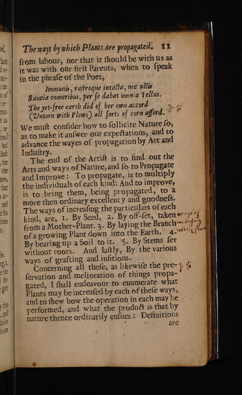 from labour, nor that it thould be with Us as jt was with our firft Parents, when to {peak in the phrafe of the Poet, | Jmmunia, vaflroque intacia, nec ullis Saucia vomeribus, per fe dabat omnia Tellus. The yet-free earth did of her own accord Ge (Untorn with Plows) all forts of corn afford. Y ” We mutt confider how to follicite Nature fo, as to make it anfwer our expectations, and to advance the wayes of propagation by Art and Induftry. | 3 The end of the Artift is to find out the Arts and ways of Nature, and fo to Propagate and Improve: To propagate, is to multiply the individuals of each kind: And to improve, is to bring them, being propagated, to a more then ordinary excellency and goodnefs. The ways of increafing the particulars ofeach. kind, are, 1. By Seed, 2. By off-fet, taken © “7 %} from a Mother-Plant. 3. By laying the Branch<47 ofa growing Plant down into the Farth. 4097/¢)' 7 By bearing up aSoil toit. 5. By Stems fet without roots. And laftly, By the various ways of grafting and infitions. Concerning all thefe, as likewife the pre- 7 tt fervation and melioration of things propa gated, I fhall endeavour to enumerate what Plants may be increafed by each of thefe ways, and to fhew how the operation in each may be performed, and what the product is that by nature thence ordinarily enfules : Definitions : bat are