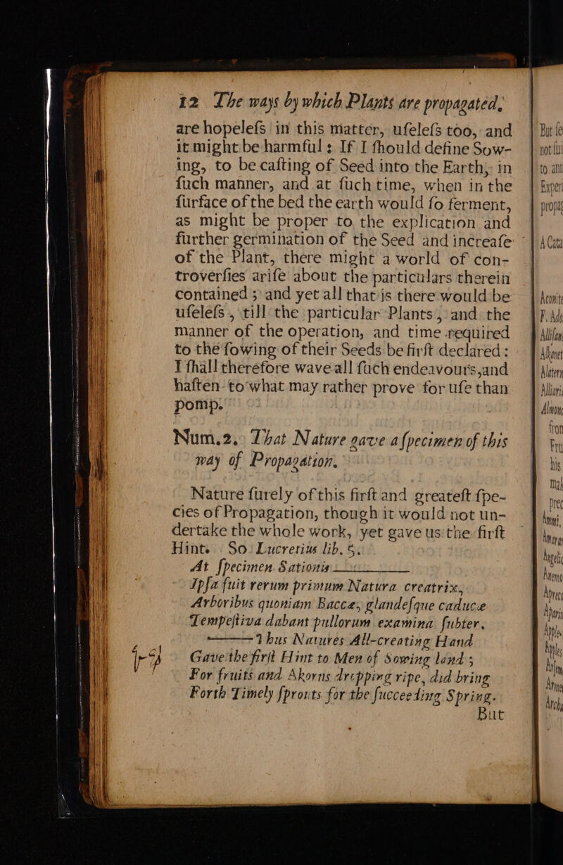 / 12 Lhe ways by which Plants are propagated are hopelefs in this matter, ufelefs too, and it might be harmful: If I fhould define Sow- ing, to be cafting of Seed into the Earth; in fuch manner, and at fuchtime, when inthe furface of the bed the earth would fo ferment, as might be proper to the explication and further germination of the Seed and increafe of the Plant, there might a world of con- troverfies arife about the particulars therein contained ;: and yet all thatis there would be ufelefs , till the particular Plants, and the manner of the operation, and time required to the fowing of their Seeds be firft declared: I fhall therefore wave.all {uch endeavour's,and haften- towhat may rather prove for ufe than pomp. Nature furely of this firft and greateft {pe- cies of Propagation, though it would not un- dertake the whole work, yet gave us'the. firft Hinte So. Lucretius lib. 5. At {pecimen. Sationis Ipfa fuit rerum primum Natura creatrix, Arboribus quoniam Bacce, glandefque caduce Lempeltiva dabant pullorum examina fubter. Thus Natures All-creating Hand Gave:the firjt Hint to Men of Sowing land ; For fruits and Akorns dropping ripe, did bring Porth Timely fprouts for the fuccee ding ie Le Bat fe \
