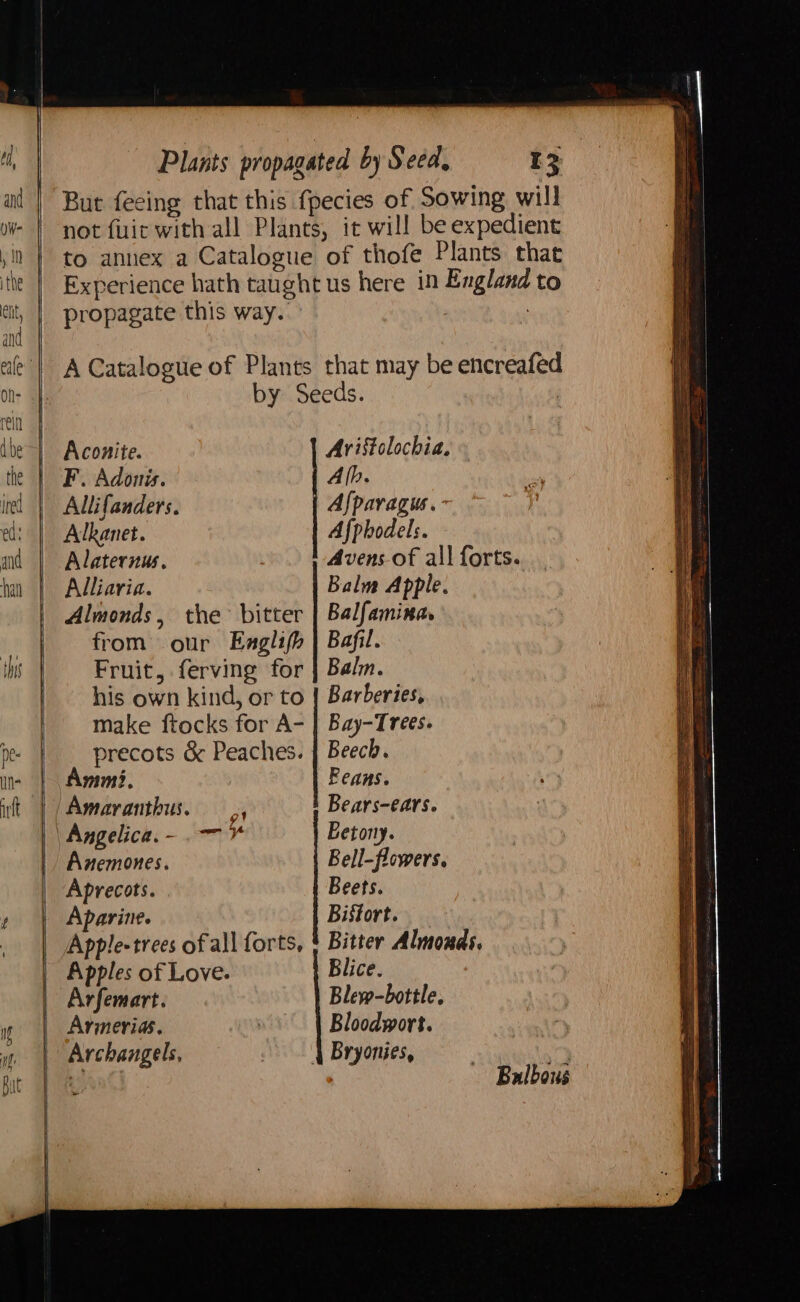 But feeing that this {pecies of Sowing will not fuir with all Plants, it will be expedient to annex a Catalogue of thofe Plants that Experience hath taught us here in England to propagate this way. | : A Catalogue of Plants that may be encreafed Bistort. Bitter Almouds. Blice. Blew-bottle. Bloodwort. 4 Bryonies, Aparine. Apple-trees of all forts, Apples of Love. Arfemart. Armerias. by Seeds. | Aconite. Aristolochia, | F. Adonis. Alb. Allifanders. Afpavagus.- Alkanet. Afphodels. Alaternus. Avens of all forts. Alliaria. Balm Apple. Almonds, the bitter | Balfamina. | from our Eaglifh | Bafil. Fruit, ferving for | Balm. | his own kind, or to | Barberies, make ftocks for A- | Bay-Trees. precots &amp; Peaches. | Beech. Ammi. Feans. | Amaranthus. — ,, Bears-ears. | Angelica, - -— Eetony. Anemones. Bell-flowers. Aprecots. Beets. Bulbous SS eS ee a eS SSeS —wh) SS SE a ae SS ee ee ae > Yes ey: Spud HOTS i = eS eS re