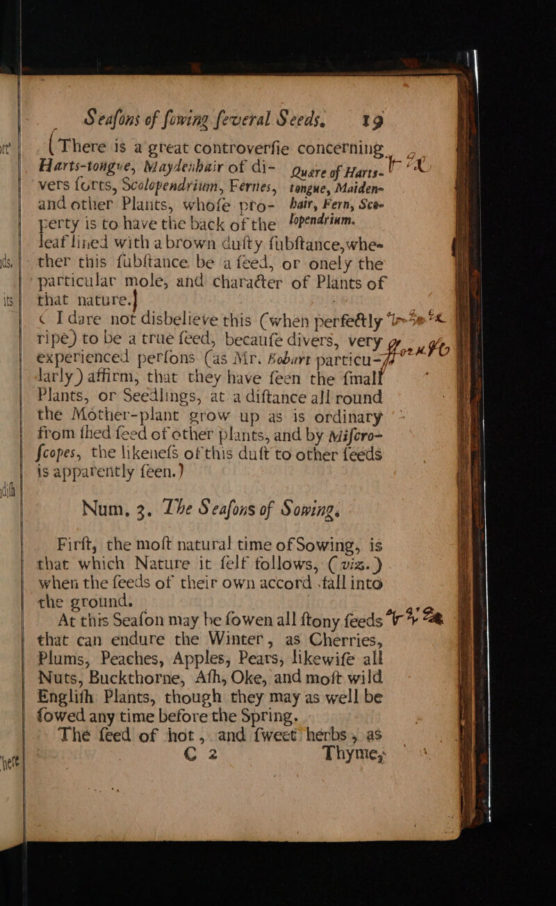 There is a great controverfie concerning Harts-tongue, Maydeibair of di- gyare of Harts. X vers forts, Scolopendrium, Fernes, tongue, Maiden- and other Plants, whofe pro- hair, Fern, Sca perty is to have the back of the /apendrinm. Jeaf lined with a brown dutty fubftance,whe- ther this fublftance be a feed, or onely the particular mole, and charaéter of Plants of that nature.| : i ¢ Idare not disbelieve this Cwhen perfeély “i>% re ripe) to be a true feed, becaufe divers, very y Ho We experienced perfons (as Mr. Boburt sarticusye” Ae larly) affirm, that they have feen the {malf 4 Plants, or Seedlings, at a diftance all round the Mother-plant grow up as is ordinary from thed feed ef other plants, and by Mifero- fcopes, the likenefs of this duft to other feeds is apparently feen.) Num, 3. Lhe Seafons of Sowing. Firft, the moft natural time of Sowing, is that which Nature it felf follows, ( viz.) when the foe of their own accord -fall into the ground. : Ns this Seafon may he fowen all ftony feeds “* ae that can endure the Winter, as Cherries, Plums, Peaches, Apples, Pears, likewife all Nuts, Buckthorne, Afh, Oke, and moft wild Englifh Plants, though they may as well be {owed any time before the Spring. The feed of hot, and {weet herbs, as C2 Thyme,