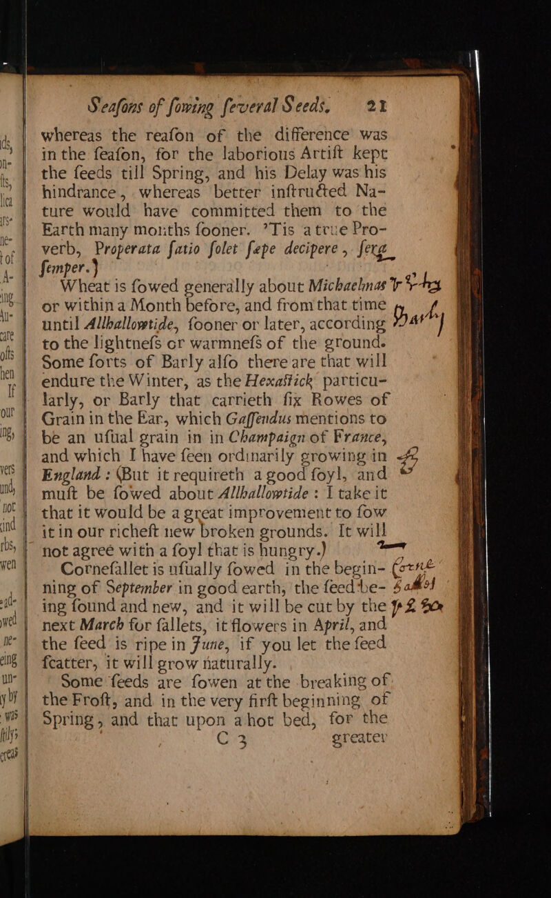 whereas the reafon of the difference was in the feafon, for the laborious Artift kept the feeds till Spring, and his Delay was his hindrance, whereas better inftruéted Na- ture would have committed them to the Earth many months fooner. ’Tis atrue Pro- verb, Properata fatio folet fepe decipere , ferg_ femper.} 3 Wheat is fowed generally about Michaelnas rey or within a Month before, and from that time f until Allballoystide, fooner or later, according Dav ;: to the lightnefs cr warmnefs of the ground. Some forts of Barly alfo there are that will endure the Winter, as the Hexaftick particu- larly, or Barly that carrieth fix Rowes of Grain in the Bar, which Gaffendus mentions to be an ufual grain in in Champaign of France, and which I have feen ordinarily growing in #9 England : (But it requireth a good foyl, and muft be fowed about Allhallowtide : I take it that it would be a great improvement to fow it in our richeft new broken grounds. It will not agreé with a foy! that is hungry.) ney Cornefallet is ufually fowed in the begin- (ot#* ning of September in good earth, the feedtbe- $ aM ing found and new, and it will be cut by the #2 Bee next March for fallets, it flowers in April, and the feed is ripe in June, if you let the feed {catter, it will grow naturally. Some feeds are fowen at the breaking of the Froft, and. in the very firft beginning of Spring, and that upon ahot bed, for the Gr greater & = RR a OE ee EE eee Se es ==