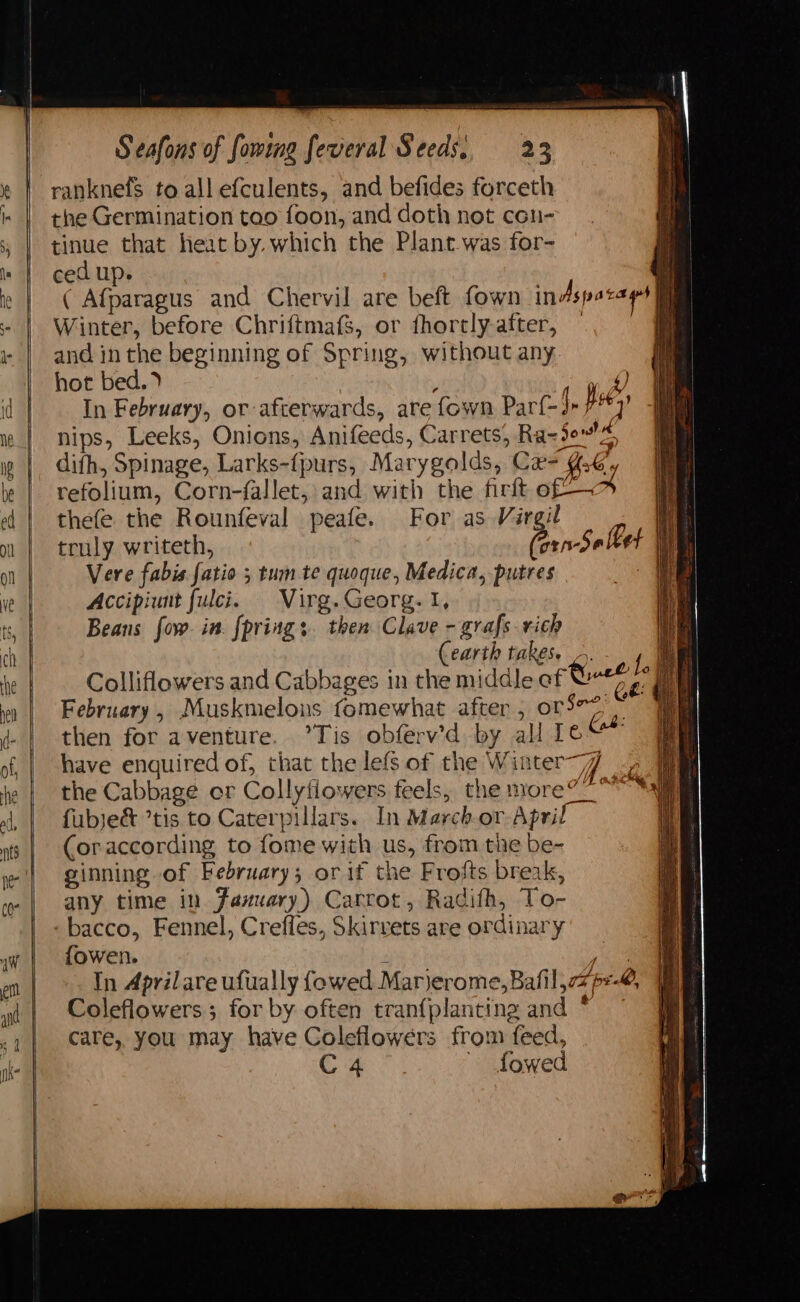 ranknefsS to all efculents, and befides forceth the Germination too foon, and doth not cen- tinue that heat by. which the Plant was for- ced up. oa ( Afparagus and Chervil are beft fown indspara es | Winter, before Chriftmafs, or fhortly-after, — ; and in the beginning of Spring, without any hot bed.) ‘ ef) In February, or afterwards, are fown Par{-3» pity nips, Leeks, Onions, Anifeeds, Carrets, Ra=3e%, difh, Spinage, Larks-{purs, Marygolds, Cx 4.6 f refolium, Corn-fallet, and with the firft of — if thefe the Rounfeval peafe. For as Virgil bl truly writeth, Pian Se lbek iM Vere fabis fatio ; tum te quoque, Medica, putres ie Accipiunt fulci. Virg. Georg. I, Beans fow. in. fprings. then Clave - grafs rich Cearth takes. -. an | Colliflowers and Cabbages in the middle of Genre: | February, Muskmelons fomewhat after , orS*2 ~ then for aventure. ’Tis obferv’d by al 1e“* have enquired of, that the lefs of the Winter) ae the Cabbage er Collyflowens feels, the more?” Sai fubje&amp; tis to Caterpillars. In March.or April ie (oraccording to fome with us, from the be- ginning of February; or if the Frofts break, any time in Jazuary) Carrot, Radifh, To- bacco, Fennel, Creffes, Skirvets are ordinary fowen. “ Ar: In Aprilare ufually {owed Marjerome, Bafil,77p=-@, Coleflowers; for by often tranfplanting and * care, you may have Coleflowers from feed, C4 ' fowed ¥ &amp; ey