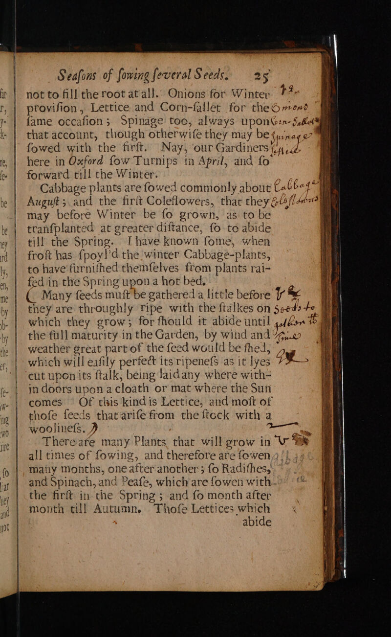 = po not to fill the root at all. Onions for Winter 14- ik provifion, Lettice and Corn-fallet for theG»esd | fame occafion; Spindge toc, always uponG:n-S,lete that account, though otherwife they may be(yi/nago7™ fowed with the firft. Nay, our Gardiners dyad here in Oxford fow Turnips in April, and fo forward till the Winter. ee Cabbage plants are fowed commonly about Cabb< 4° Auguft;.and the firft Coleflowers, thar they Gts/l Aer may before Winter be fo grown, as to be tranfplanted at greater diftance, fo te abide till the Spring. Ihave known fome, when froft has {poy!’d the winter Cabbage-plants, to have furnithed themfelves from plants rai- fed in the Spring upon a hot bed. : (. Many feeds muft be gathered a little before fr &amp; they are throughly Tipe with the ftalkes on Seeds fe. which they grow; for fhould it abide until g/d sis the full maturity in the Garden, by wind and 47,20 weather @reat partof the feed would be fhed, _, which will eafily pertect its ripenefs as it lyes ot. in doers upon acloath or mat where the Sun comes °§ Of this kindis Lettice, and moft of thofe feeds that arife from the ficck with a woolinets. 2 : a There are many Plants that will grow in ‘Vr te all times of fowing, and therefore are fowen/} 4 matiy Months, one after another; fo Radithes, and Spinach, and Peafe, which’are fowen with. the firft in.the Spring ; and fo month after month till Autumn. Thofe Lettices which abide