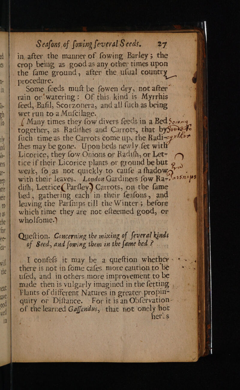 in. after the manner of fowing Barley; the crop being as goodas any other times upon procedure. Some feeds muft be fowen dry, not after’ rain or watering: Of this, kind is Myrrhis feed, Bafil, Scorzonera, and al! fuch as being wet run toa Mufcilage. >| a ( Many times they fow divers feeds in a Bed5o.u-4_ 7 together, as Radifhes and Carrots, that by$e0.9 4 fuch timeas the Carrots come up, the Radi~z lier fhes may be gone. Upon beds newly fet with Licorice, they {ow Onions or Radifh, or Let- tice if their Licorice plants or ground be but weak, fo as not quickly to caufe afhadow,y”” . with their leaves. London Gardiners fow Ran.\a 257468) | dith, Lettice¢ Parfley) Carrots, on the fame We bed, gathering each in their feafons, and leaving the Parfnips till the Winter; before which time they are not elteemed good, er wholfome.) / <= => ee ae Se ALE Queftion. Concerning the mixing of feveral kinds of Seed, and fowing them in the fame bed 2 I confefs it may be a queftion whether ~ + +. .jam there is not in fome cafes more cautionto be =... ufed, and in others more improvement to be made then is vulgarly imagined in the ferting ._ Plants of different Natures in greater. propin- quity or Diftance. For it is an Obfervation- of the learned Gaffendus, that not onely bot heres