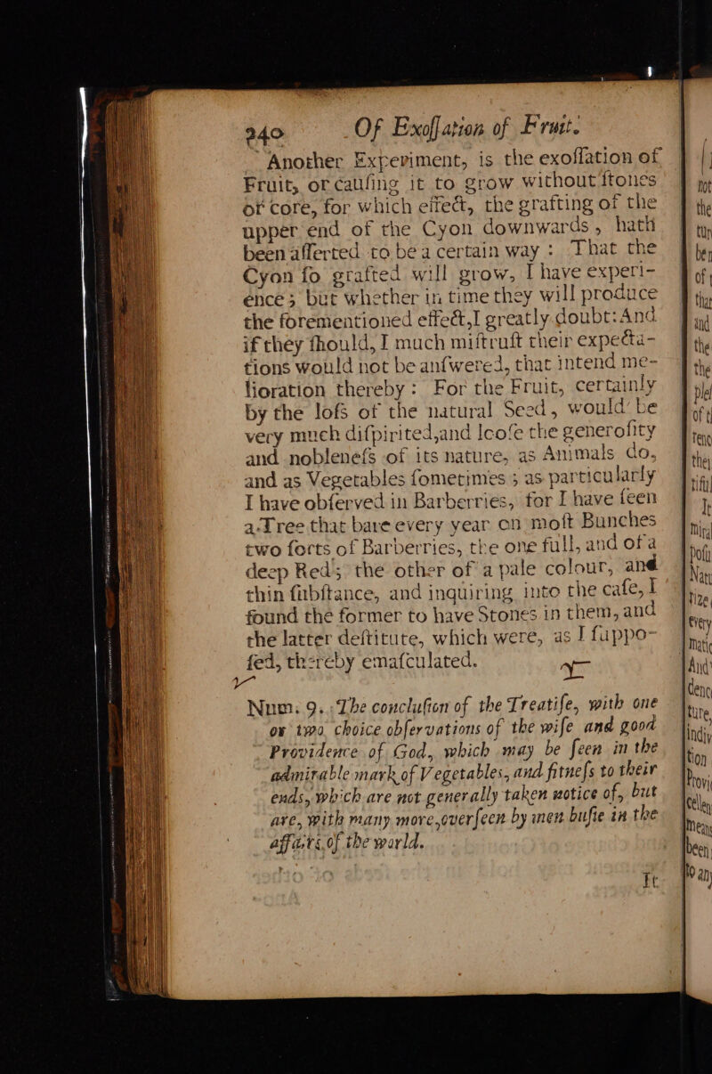 “Another Experiment, is the exoflation of Fruit, of caifing it to grow without Itones of core, for which effect, the grafting of the upper end of the Cyon downwards , hath been aflerted to be a certain way : That the Cyon fo grafted will grow, Ihave exper!- ence; but whether in time they will produce the forementioned effedt,I greatly doubt: And if they fhould, I much miftruft their expeeta- tions would not be anfwered, that intend me- lioration thereby: For the Fruit, certainly by the lofs of the natural Seed, would’ be very much difpirited,and Icofe the senerofity and noblenefs of its nature, as Animals do, and as Vegetables fometimes 5 as particularly I have obferved in Barberries, for I have feen a-Tree that bare every year on moft Bunches Num. 9. The conclufion of the Treatife, with one ox two choice obfervations of the wife and good Providence of God, which may be feen in the admirable mark of Vegetables, and fitne[s to their ends, which are not generally taken wotice of, but are, with many more,overfecn by nen bufie in the affa.ts of the world. BOY Ft