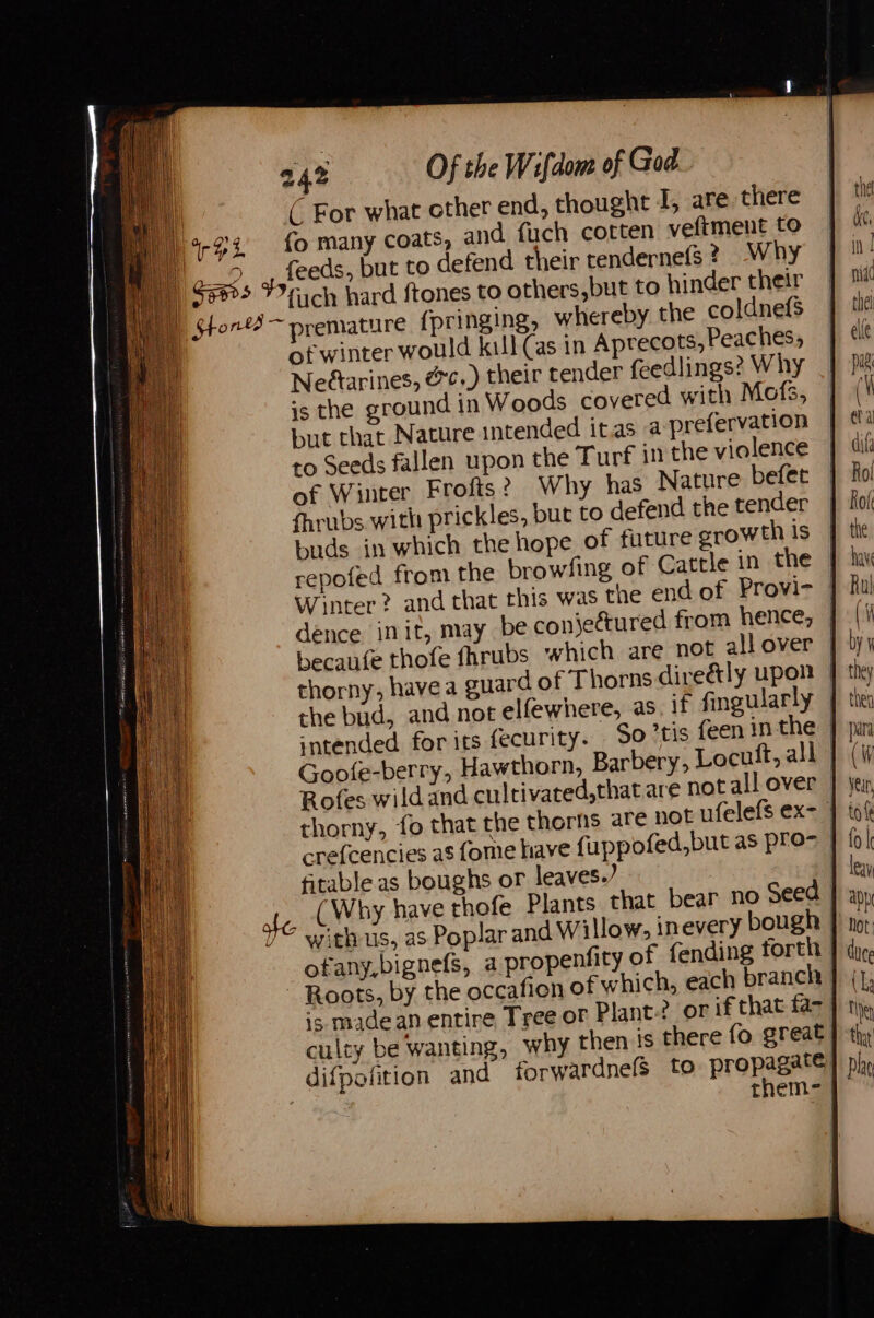 ( For what other end, thought I, are there 4-93 fo many coats, and. fuch cotten veltment to BD o-°, feeds, but to defend their tendernefs ? Why mi $595 Fr ch hard {tones to others,but to hinder their p Stor ~ premature {pringing, whereby the coldnefs | of winter would kill (as in Aprecots, Peaches, Neftarines, &amp;¢..) their tender feedlings? Why is the ground in Woods covered with Mofs, but that Nature intended it.as a prefervation ro Seeds fallen upon the Turf in the violence of Winter Frofts? Why has Nature befet fhrubs with prickles, but to defend the tender buds in which the hope of future growth Is repofed from the browfing of Cattle in the Winter? and that this was the end of Provi- | dence init, may be conjectured from hence, becaute thofe fhrubs which are not allover || thorny, havea guard of Thorns dire&amp;ly upon — the bud, and not elfewhere, as if fingularly | intended for its fecurity. So tis {een in the | Goofe-berry, Hawthorn, Barbery, Locutt, all | Rofes wildand cultivated,that are not all over | thorny, fo that the thorns are not ufelefs ex- crefcencies as fome have fuppofed,but as pro> | fitable as boughs or leaves.) | ale (Why have thofe Plants that bear no Seed | YY? withus, as Poplar and Willow, inevery bough | ofany,bignefs, a propenfity of fending forth | Roots, by the occafion of which, each branch is madean entire Tree of Plant? or if that fa- culty be wanting, why then is there fo great difpofition and forwardnefs to prone] rhem- |