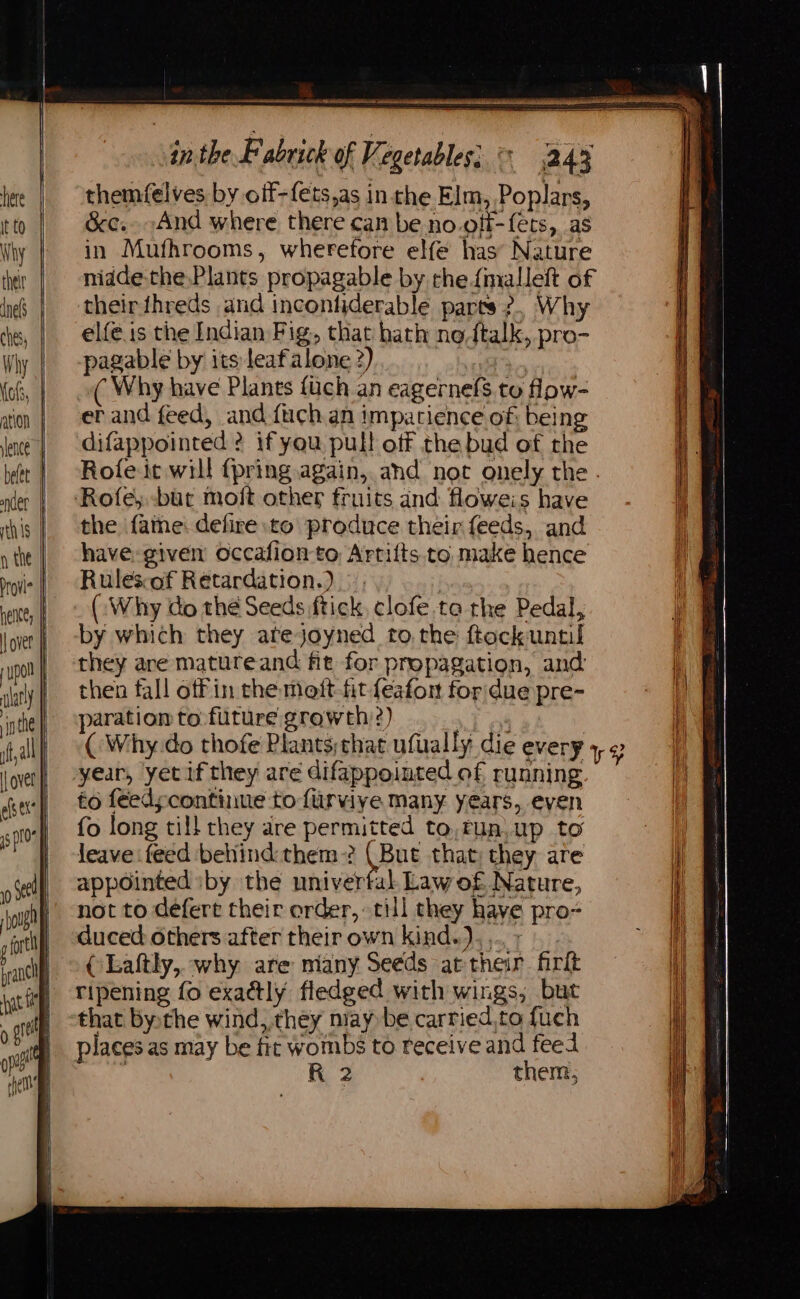 pagable by its leafalone 2) ay ( Why have Plants fuch an eagernefs to low- er and feed, and fuch an impatience of: being difappointed ? if you pull off the bud of the Rofe it will {pring again, and not onely the. Rofey -bur moft other fruits and floweis have the fame: defire to produce their feeds, and have: given occafionto Artifts. to make hence Rulesof Retardation.) | (:Why do the Seeds ftick, clofe ta the Pedal, by which they atejoyned to, the ftockuntil they are matureand fit for propagation, and then fall off in the moft-fit {eafon for due pre- aration to future growth?) 1 of ( Why.do thofe Plants;that ufually die every 4, ¢ year, yet if they are difappointed of running to feedycontinue to furvive many years, even fo long till they are permitted to,run.up to leave feed behind:them? (But that; they are appointed iby the univertal Law of Nature, not to defert their order, till they have pro- duced others after their own kind.),... 7. | © CLaftly, why are many Seeds at their firlt | vTipening fo exa@ly fledged with wings, but that bythe wind, they may be carried,to fuch places as may be fit wombs to receive and feed | R 2 them,