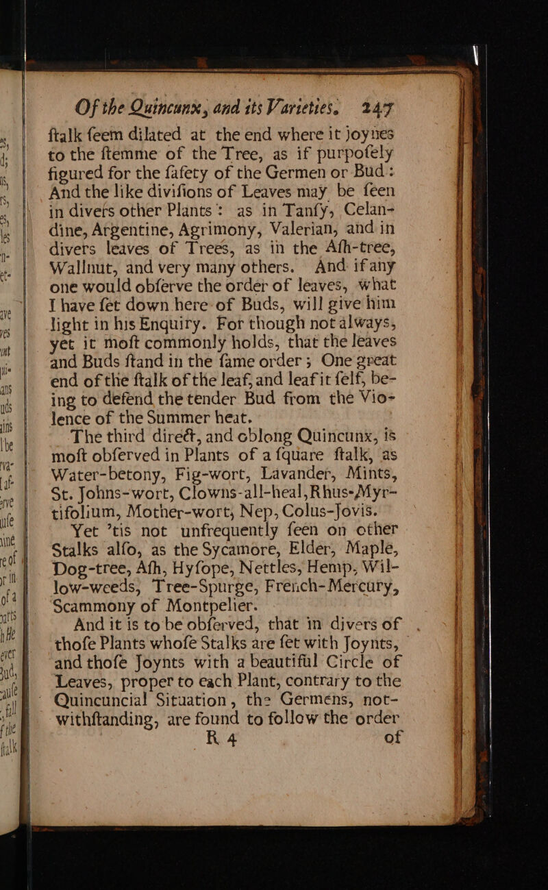 ftalk feem dilated at the end where it Joynes to the ftemme of the Tree, as if purpofely figured for the fafety of the Germen or Bud: And the like divifions of Leaves may be feen in divers other Plants: as in Tanfy, Celan- dine, Argentine, Agrimony, Valerian, and in divers leaves of Trees, as in the Afh-tree, Wallnut, and very many others. And ifany one would obferve the order of leaves, what I have fet down here of Buds, will give him light in his Enquiry. For though not always, yet it moft commonly holds, that the leaves and Buds ftand in the fame order; One great end of the ftalk of the leaf, and leafit felf, be- ing to defend the tender Bud from the Vio- lence of the Summer heat. The third direét, and oblong Quincunx, 15 moft obferved in Plants of a fquare ftalk, as Water-betony, Fig-wort, Lavander, Mints, St. Johns-wort, Clowns-all-heal, Rhus-Myr- tifolium, Mother-wort, Nep, Colus-Jovis. Yet ’tis not unfrequently feen on other Stalks alfo, as the Sycamore, Elder, Maple, Dog-tree, Afh, Hyfope, Nettles, Hemp, Wil- low-weeds, Tree-Spurge, French- Mercury, Scammony of Montpelier. And it is to be obferved, that in divers of , thofe Plants whofe Stalks are fet with Joynts, — and thofe Joynts with a beautiful Circle of Leaves, proper to each Plant, contrary to the withftanding, are found to follow the order R 4 of