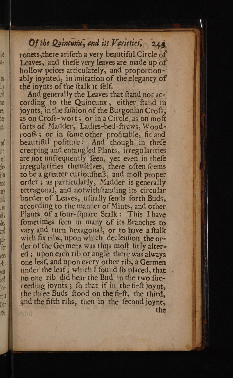 ronets,there arifetn a very beautiful Circle of Leaves, and thefe very leaves are made up of hollow peices articulately, and proportion- ably joynted, in imitation of the elegancy of the joynts of the ftalk it felf. And generally the Leaves that ftand not ac- cording to the Quincunx, either ftand in joynts, inthe fafhion of the Burgonian Crofs, as on Crofs-wort; or ina Circle, as on molt forts of Madder, Ladies-bed-ftraws, Wood- roofs; or in fome other profitable, fit and beautiful pofiture: And though,,in thefe creeping and entangled Plants, irregularities are not unfrequently feen, yet even in thefé irregularities themfelves, there often feems to be a greater curioufne(S, and moft proper order; as particularly, Madder is generally tetragonal, and notwithftanding its circular border of Leaves, ufually fends forth Buds, according to the manner of Mints, and other Plants of afour-fquare Stalk: This Ihave ‘fometimes feen in many of its Branches to vary and turn hexagonal, or to have a ftalk with fix ribs, upon which declenfion the or- der of the Germens was thus moft fitly alter- ed; upon each rib or angle there was always one leaf; and upon every other rib, a Germen under the leaf; which I found fo placed, that no one rib did bear the Bud in the two fuc- ceeding joynts; fo that if in the firft joynt, the three Buds ftood on the firft, the third, and the fifth ribs, then in the fecond jaynt, is the