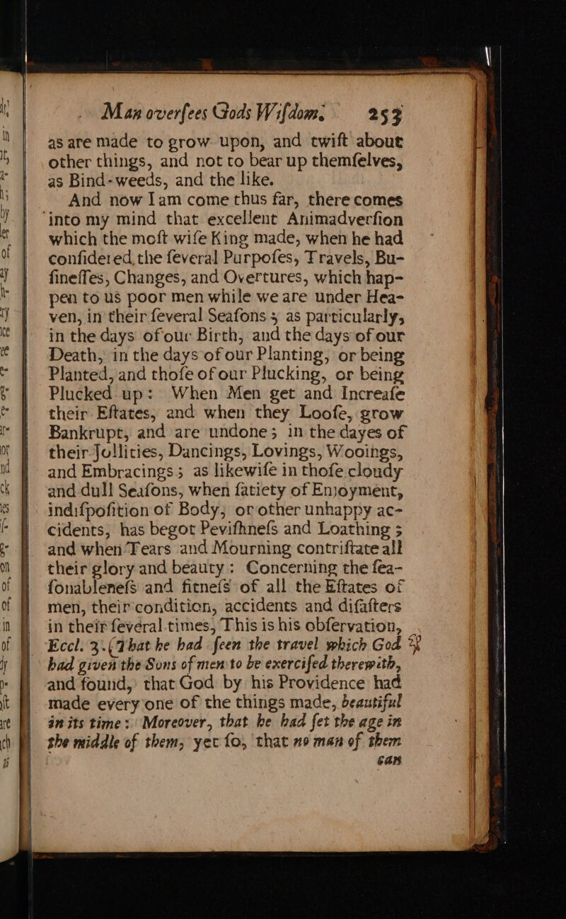 Man overfees Gods Wifdom, =—-253 as are made to grow: upon, and twift about other things, and not to bear up themfelves, as Bind- weeds, and the like. And now Iam come thus far, there comes ‘into my mind that excellent Animadvercfion which the meft wife King made, when he had confidered, the feveral Purpofes, Travels, Bu- fineffes, Changes, and Overtures, which hap- pen to us poor men while we are under Hea- ven, in their feveral Seafons 5 as particularly, in the days ofour Birth, and the days of our Death, in the days of our Planting, or being Planted, and thofe of our Plucking, or being Plucked up: When Men get and Increafe their Eftates, and when they Loofe, grow Bankrupt, and are undone; in the dayes of their Jollities, Dancings, Lovings, Wooings, and Embracings5 as likewife in thofe cloudy and dull Seafons, when fatiety of Enjoyment, indifpofition of Body; or other unhappy ac- cidents, has begot Pevifhnefs and Loathing 5 and when Tears and Mourning contriftate all their glory and beauty : Concerning the fea- fonablenefs and fitnefs of all the Eftates of men, their’conditien, accidents and difafters in their feveral times, This is his obfervation, _ Eccl. 3. (That he had feen the travel which God *f had given the Sons of memto be exercifed therewith, and found,’ that God by his Providence had made everyone of the things made, beautiful an its time: Moreover, that he had fet the age in the middle of them; yet fo, that no man of them can
