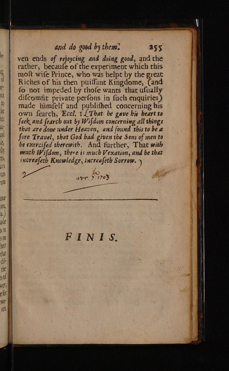 and do goed by theme. ven ends of rejoycing and doing good, and the rather, becaufe of the experiment which this moft wife Prince, who was helpt by the great Riches of his then puiffant Kingdome, (and {fo not impeded by thofe wants that ufually difcomfit private perfons in fuch enquiries) made himfelf and publifhed concerning his own fearch, Eccl. 1.( That he gave his heart to feek and fearch out by Wifdom concerning all things that are done under Heaven, and found this to be a fore Travel, that God had given the Sons of men to be exercifed therewith. And further, That with much Wifdom, there is much Vexation, and be that increafeth Knowledge, increafeth Sorrow. ) avr: 21703 ————— ee eee