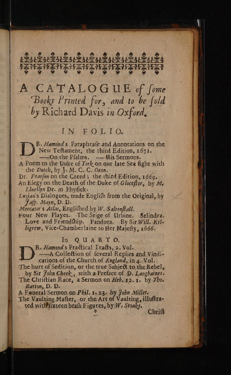 AMC AT ALO G UB of fone “Books Printed for, and to be fold by Richard Davis an Oxford, LD Ne BOL 10. R. Hamond's Paraphrafe and Annotations on the D New Teftament, the third Edition, 1671. ——Onthe Pfalms. -——His Sermons. A Poem to the Duke of York on our Jate Sea fight with the Dutch, by J. M. C. C. Oxon. Dr. Pearfen on the Creed; the.third Edition, 1660. An Elegy on the Death of the Duke of Glocefter, by Mle Lluellyn Dr. in Phyfick. Lucians Dialogues, made Englifh from the Original, by Fafp. Mayn, D. D. Mercator's Atlas, Englifhed by W. Salronftall. four New Playes. The Seige of Urbine. Selindra. Love and Friendfhip. Pandora. By Sir Will. Kil- ligrew, Yice-Chamberlaine to Her Majefty, 1666. In QUARTO. R. Hamond's PraGical Tra&s, 2. Vol. D ——A Colle&ion of feveral Replies and Vindie | cations of the Church of £ngland, in 4. Vol. The hurt of Sedition, or the true Subje& to. the Rebel, by Sir Fobn Cheek, with a Preface of D. Langbaines: The Chriftian Race, a Sermon on Heb,.22.1. by Thos Barton, D. D. A Funeral Sermon on Phil. 1.23. .by Joon Millet. The Vaulting Mafter, or the Art of Vaulting, illuftra- ced witlPfixreen bras, Figures, by W. Stoaks. . * Chriff bent
