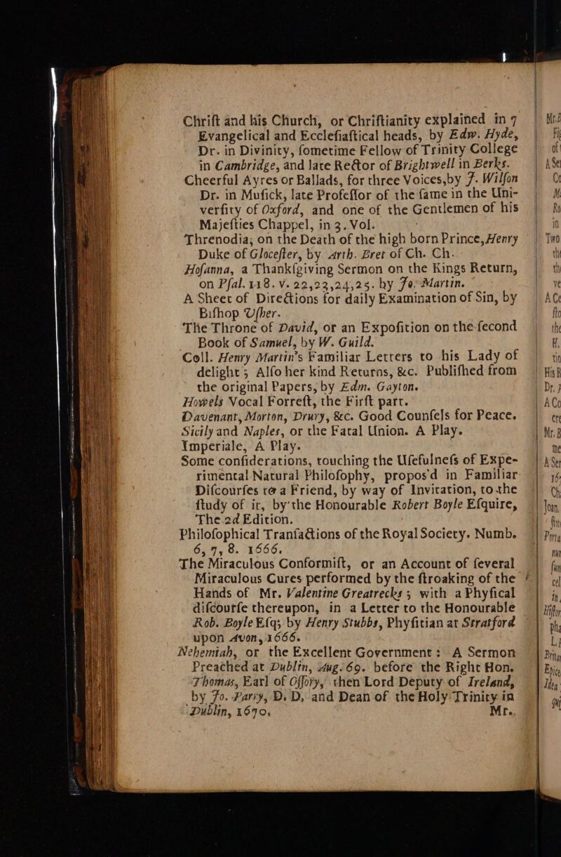 Evangelical and Ecclefiaftical heads, by Edw. Hyde, Dr. in Divinity, fometime Fellow of Trinity College in Cambridge, and late Re@or of Brightwell in Berks. Cheerful Ayres or Ballads, for three Voices,by 7. Wilfon Dr. in Mufick, late Profeffor of the fame in the Uni- verfity of Oxford, and one of the Gentlemen of his Majefties Chappel, in 3. Vol. ' Threnodia; on the Death of the high born Prince, Henry Duke of Glocefter, by arth. Bret of Ch. Ch. Hofanna, a Thankfgiving Sermon on the Kings Return, on Pfal.118. Vv. 22,22,24,28. hy Jo: Martin. A Sheet of DireGions for daily Examination of Sin, by Bifhop U/her. The Throne of David, or an Expofition on the-fecond _ Book of Samuel, by W. Guild. Coll. Henry Martin’s Familiar Letters to his Lady of delight; Alfo her kind Returns, &c. Publifhed from the original Papers, by Zdm. Gayton. Howels Vocal Forreft, the Firft part. Davenant, Morton, Drury, &c. Good Counfels for Peace. Sicilyand Naples, or the Fatal Union. A Play. Imperiale, A Play. i Some confiderations, touching the Ufefulnefs of Expe- Difcourfes te a Friend, by way of Invitation, tothe ftudy of it, by’the Honourable Robert Boyle Efquire, ‘The.2d Edition. Philofophical Tranfa@ions of the Royal Sociery. Numb. 6,7, 8. 1666. The Miraculous Conformift, or an Account of feveral Hands of Mr. Valentine Greatrecks ; with a Phyfical difcourfe thereupon, in a Letter to the Honourable upon dvon, 1666. Nehemtah, or the Excellent Government: A Sermon Preached at Dubltn, 4ug.69. before the Right Hon. Thomas, Earl of Offory, then Lord Deputy of Ireland, by 7o. Parry, D. D, and Dean of the Holy Trinity in ‘Dublin, 1690, Mr.,