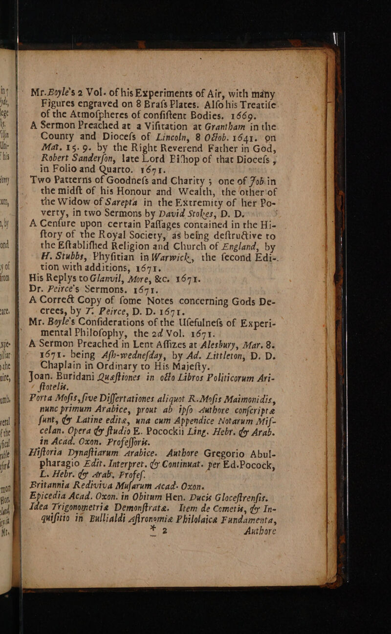 of the Atmofpheres of confiftent Bodies. 1669. A Sermon Preached at a Vifitation at Grantham inthe County and Diocefs of Lincoln, 8 Ogfob. 1641. on Mat. 15.9. by the Right Reverend Father in God, Robert Sanderfon, late Lord Bithop of that Diocefs , in Folio and Quarto. 1671. Two Patterns of Goodnefs and Charity ; one of Jobin the midft of his Honour and Wealth, the other‘of the Widow of Sarepta in the Extremity of her Po- verty, in two Sermons by David Stokes, D. D. | A Cenfure upon certain Paflages contained in the Hi- ftory of the Royal Society, as being deftru&ive to the Eftablifhed Religion and Church of England, by H. Stubbs, Phyfitian in Warwick, the fecond Edi-. tion with additions, 1671. His Replys toGlanvil, More, &c. 1671. Dr. Peirce’s Sermons. 1671. A Correé& Copy of fome Notes concerning Gods De- | crees, by 7. Peirce, D. D. 1671. } Mr. Boyle's Confiderations of the Ufefulnefs of Experi- } mental Philofophy, the 2d Vol. 1671. A Sermon Preached in Lent Affizes at Alesbury, Mar. 8. 1671. being Afh-wednefday, by Ad. Littleton, D. D. Chaplain in Ordinary to His Majefty. a St is Quaftiones in oéto Libros Politicorum Ari- otelis. Porta Mofis, five Differtationes aliquot R.Mofis Maimonidis, nunc primum Arabice, prout ab ipfo <uthore confcripta fant, (x Latine editz, una cum Appendice Notarum Mif- celan. Opera Uy ftudio E. Pocockii Ling. Heby. ¢y Arab. | in Acad. Oxon. Profefforis. | Hiftoria Dynaftiarum arabice. Authore Gregorio Abul- | pharagio £dit. Interpret. ¢y Continuat. per Ed.Pocock, L. Hebr. ty arab, Profef. Britannia Rediviva Mufarum Acad. Oxon. Epicedia Acad. Oxon. in Obitum Hen. Ducis Gloceftrenfis. | Idea Trigonometrig Demonftrate. Item de Cometis, dy In- | quifitio in Bullialdi Aflronomia Philolaica Fundamenta, Ave Authore eee