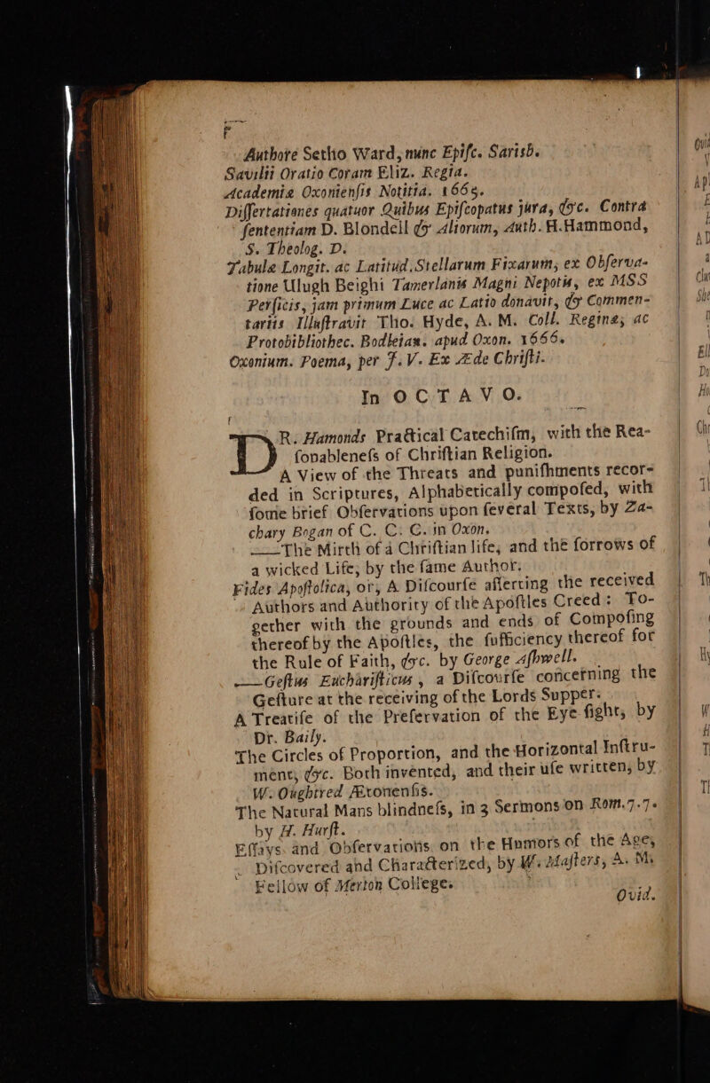 Fs Authore Sethio Ward, mince Epifc. Sarisb. Savilti Oratio Coram Eliz. Regia. Academia Oxonienfis Notitia. 1665. Differtationes quatuor Quibus Epifcopatus jura, qc. Contra fententiam D. Blondell ¢ Aliorum, auth. H.Hammond, S. Theolog. D. Tabula Longit. ac Latitid.Stellarum Fraarum; ex Obferva- tione Ulugh Beighi Tamerlanis Magni Nepotis, ex MSS Perficis, jam primum Luce ac Latio donavit, ¢ Commen- taviis Illeftravit Tho. Hyde, A. M. Coll. Regina; ac Protobibliothec. Bodleian. apud Oxon. 1666. Oxonium. Poema, per $.V. Ex de Chrifti. In OCTAV OQ. R: Hamonds Praétical Catechifm, with the Rea- fonablenefs of Chriftian Religion. A View of the Threats and punifhments recor- ded in Scriptures, Alphabetically compofed, with foie brief Obfervations upon feveral Texts, by Za- chary Bogan of C. C. C. in Oxon, _ “The Mirth of 4 Chriftian life; and thé forrows of a wicked Life; by the fame Author, Fides Apoftolica, or, A Difcourfe afferting the received . Authors and Authority of the Apoftles Creed: To- gether with the grounds and ends of Compofing thereof by the Apofties, the fuficiency thereof for the Rule of Faith, dc. by George Afhwell. —Geftus Eucharifticus, a Difcourfe concerning the Gefture at the receiving of the Lords Supper: A Treatife of the Prefervation of the Eye fight, by Dr. Baily. The Circles of Proportion, and the Horizontal Inftru- ment; ¢c. Both invented, and their ufe written, by W. Oughtred ALronenfis. The Natural Mans blindnefs, in 3 Sermons on Rom.7.7 6 by H. Hurft. Efays. and Obfervarions. on the Humors of the Age, Difcovered and Charatterized, by Wi Adfafters, A. Mi Fellow of Merton Coliege. aa Ovid.