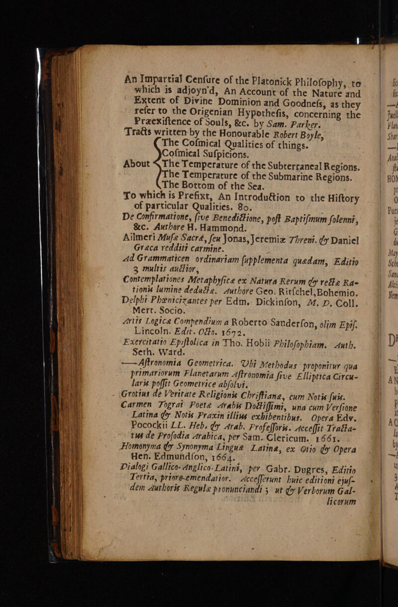 An Impartial Cenfure of the Platonick Philofophy, te which is adjoyn’d, An Account-of the Nature and Extent of Divine Dominion and Goodnefs, as they refer to the Origenian Hypothefis, concerning the Praexiftence of Souls, &amp;c. by Sam. Parker. Traéts written by the Honourable Robert Boyle, The Cofmical Qualities of things. Cofmical Sufpicions. The Temperature of the Subterraneal Regions. The Temperature of the Submarine Regions. The Bottom of the Sea. To which is Prefixt, An Introdu@ion to the Hiftory of particular Qualities. 80. De Confirmatione, five Benedifione, poft Baptifmum Solennt, &amp;c. Authore H. Hammond. Ailmeri Mufe Sacra, feu Jonas, Jeremiz 7hreni. ¢y Daniel Graca redditt carmine. Ad Grammaticen ordinariam (upplementa quadam, Editio 3 multis auctior, Contemplationes Metaphyfica ex Natura Rerum dy rede Ra= tions lumine deducte. authore Geo. Ritfchel,Bohemio. Delpht Phentcizantes per Edm. Dickinfon, ™. D. Coll. Mert. Socio. Artis Logice Compendium a Roberto Sanderfon, olim Epr/. Lincoln. Edit. Of. 1692. Exercitatio Epiftolica in Tho. Hobii Philofophiam. Auth. Seth. Ward. -——Aftronomia Geometrica. Ubi Methodus proponttur qua primariorum Flanetarum Aftronomia five Elliptica Circu- lars poffit Geometrice abjolui. Grotius de Veritate Religionis Chriftiang, eum Notis fuss. Carmen Tograt Poete arabs Dodtiffimi, una cum Verfione Pocockii LL. Heb. ¢y arab. Profefforis. Acceffit Tracta- tus de Profodia Arabica, per Sam. Clericum. 1561. Homonyma ¢y Synonyma Lingua Latina, ex @tio dy Opera Hen. Edmundfon, 1664. Dialogi Gallico- Anglico-Latini, per Gabr. Dugres, Editto Tertta, prioreemendatior. Accefferunt huic editioni ejuf~ dem duthoris Regula pronunciandi 5 ut ¢ Verborum Gal- OTE Aina ks ficorum About