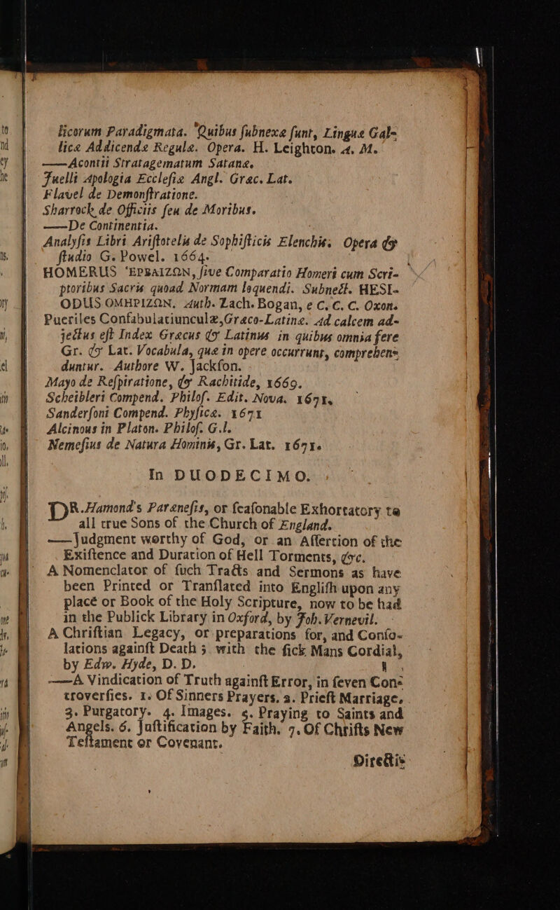 Hicorum Paradigmata. ‘Quibus fubnexe funt, Lingus Gal- lice Addicende Regula. Opera. H. Leighton. 4, M1. ——Acontii Stratagematum Satane. Fuellt Apologia Ecclefie Angl. Grac. Lat. Flavel de Demonftratione. Sharrock de Officiis feu de Moribus. ——De Continentia. Analyfis Libri Ariftorelis de Sophifticis Elenchis. Opera oy ftadio G. Powel. 1664. : HOMERUS ‘EPBAIZQN, five Comparatio Homert cum Scri- — ptoribus Sacris quoad Normam lequendi. Subnect. HESI- ODUS OMHPIZON, auth. Lach. Bogan, e C.C. C. Oxon. Pueriles Confabulatiuncul2,Graco-Latine. 4d calcem ad- jectus eft Index Gracus (x Latinus in quibus omnia fere Gr. dy Lat. Vocabula, qua in opere occurrunt, comprehens duntur. Authore W. Jackfon. Mayo de Refpiratione, dy Rachitide, 1669. Scheibleri Compend. Philof. Edit. Nova. 167%, Sanderfoni Compend. Phyfice. 1671 Alcinous in Platon. Philof. G.I. Nemefius de Natura Hominis, Gr. Lat. 167%. In DUODECIMO. DR. Hamond's Parenefis, or feafonable Exhortatory te all true Sons of the Church of England. —— Judgment worthy of God, or.an Affertion of the Exiftence and Duration of Hell Torments, gc. A Nomenclator of fuch Traé&amp;s, and Sermons as have been Printed or Tranflated into Englifh upon any placé or Book of the Holy Scripture, now to be had in the Publick Library in Oxford, by Fob. Vernevil. A Chriftian Legacy, or preparations for, and Confo- lations againft Death 5 with the fick Mans Cordial, by Edw. Hyde, D. D. -———A Vindication of Truth againft Error, in feven Cons troverfies. 1: Of Sinners Prayers. a. Prieft Marriage. . 3. Purgatory. 4. Images. ¢, Praying to Saints and Angels. 6. Juftification by Faith. 7. Of Chrifts New Teftament or Covenant. Diredtis