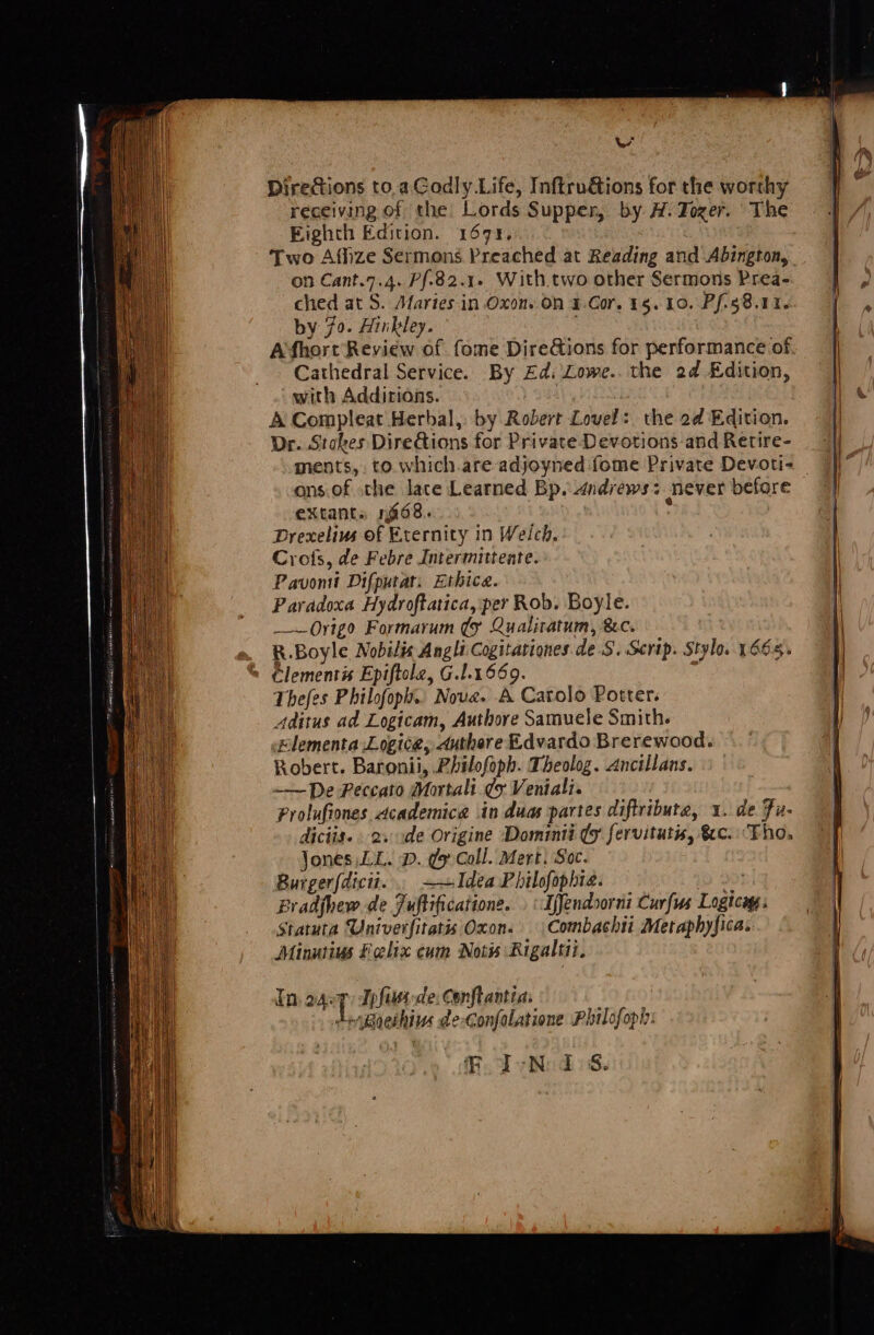 we Directions to.aGodly Life, Inftruéions for the worthy receiving of the Lords Supper, by A. Tozer. The Eighth Edition. 167%. Two Affize Sermons Preached at Reading and Abington, on Cant.7.4. Pf-82.1. With.two other Sermons Prea- ched at S. Afaries in Oxon. On 4.Cor. 16. 10. Pfs 8.11. by 70. Hinkley. ; | Afhort Review of fome DireGions for performance of. Cathedral Service. By £d: Lowe. the 2d Edition, with Addirions. A Compleat Herbal, by Robert Lovel: the 2d Edition. Dr. Stakes Dire&amp;ions for Private Devotions and Retire- ments, to. which.are adjoyned fome Private Devoti- ons.of the lace Learned Bp. dndrews: never before extant. 168. : Drexelivs of Eternity in Welch, Crots, de Febre Intermittente. Pavomi Difputat. Ethice. Paradoxa Hydroftatica, per Rob. Boyle. Origa Formarum ¢y Qualitatum, &amp;c. R.Boyle Nobilix Angli Cogitationes de.S. Scrip. Stylo. 1665. Clements Epiftole, G.1.1669. Thefes Philofoph.. Nove. A Carolo Potter. Aditus ad Logicam, Authore Samuele Smith. Klementa Logica, duthere Edvardo Brerewood. Robert. Baronii, PLbilofoph. Theolog. Ancillans. —— De Feccato Mortali ey Veniali. Prolufiones dcademica in duas partes diftribute, 1. de Fu- diciis.. 2. -de Origine Dominii (9 fervitutis, &amp;c. “Fho, Jones LL. D. ¢y Call. Mert. Soc. Burgerfdicit... Idea Philofophte. ap Bradfhew de Juftificatione. . «Ifjendsorni Curfus Logica: Statuta Univerfitatis Oxon. Combachii Metaphyfica. Minutius Felix eum Not Rigaltii. FoFsNe ds.